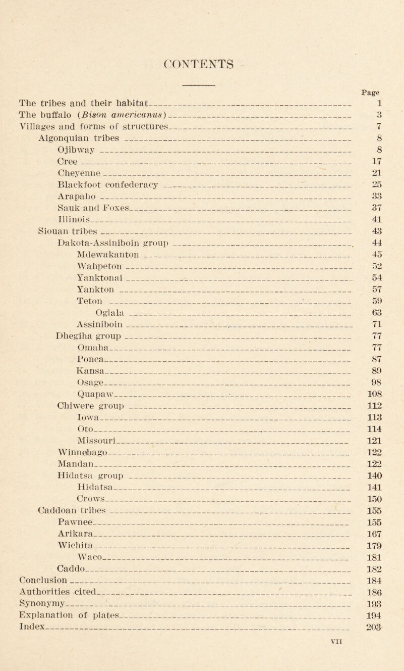 (X)NTENTS The tribes and their habitat_ The buffalo {Bison arnericanus)_ Villages and forms of structures_ Algonquian tribes__ O jibway_ Cree_,_ Cheyenne_ Blackfoot confederacy_ Arapaho _ Sauk and Foxes_ Illinois_ Siouan tribes_ Dakota-Assiniboin group __ Mdewakanton_ Wahpeton_ Yankton a i_ Yankton_ Teton _ Oglala_ Assiniboin_ Dhegiha group_ Omaha_ Ponca_ Kansa_^_ Osage_._ Quapaw_ Chiwere group_ Iowa_ Oto_ Missouri_ Winnebago_ Mandan_ Hidatsa group_ Hidatsa_ Crows_ Caddoan tribes_ Pawnee_ Ankara_ Wichita_ Waco_ Caddo_ Conclusion_ Authorities cited_ Synonymy_1_ Explanation of plates___ Index_ Page 1 3 7 8 8 17 21 25 83 37 41 43 44 45 52 54 57 51) 63 71 77 77 87 89 98 108 112 113 114 121 122 122 140 141 150 155 155 167 179 181 182 184 186 193 194 203