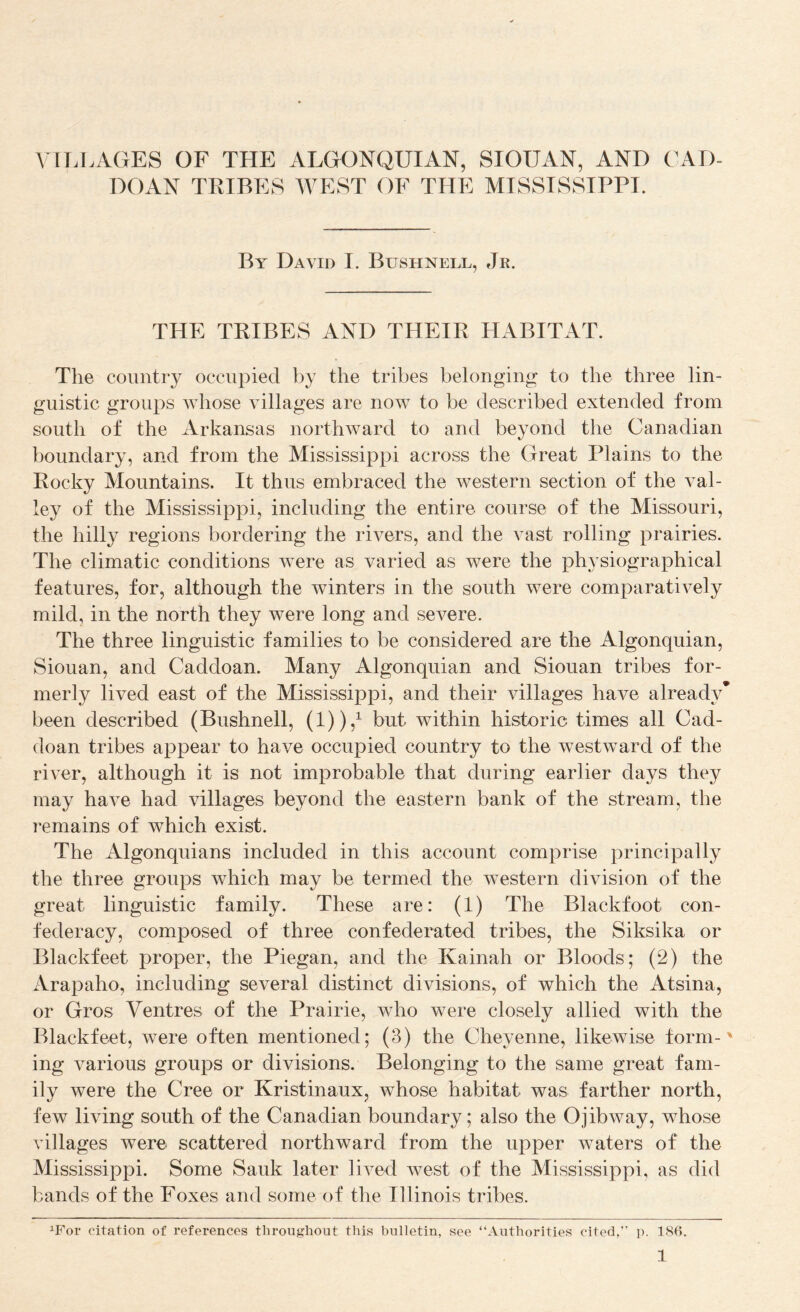 \'IT.LAGES OF THE ALGONQUIAN, SIOUAN, AND C^AD- DOAN TIHBES WEST OF THE MTSSTSSTPPI. By David I. Bushnell, Jr. THE TRIBES AND THEIPv PIABITAT. The country occupied by the tribes belonging* to the three lin¬ guistic groups whose villages are now to be described extended from south of the Arkansas northward to and beyond the Canadian boundary, and from the Mississippi across the Great Plains to the Rocky Mountains. It thus embraced the Avestern section of the A^al- ley of the Mississippi, including the entire course of the Missouri, the hilly regions bordering the rivers, and the vast rolling prairies. The climatic conditions Avere as varied as were the physiographical features, for, although the winters in the south were comparatively mild, in the north they were long and severe. The three linguistic families to be considered are the Algonquian, Siouan, and Caddoan. Many Algonquian and Siouan tribes for¬ merly lived east of the Mississippi, and their Aullages have already* been described (Bushnell, (1)),^ but within historic times all Cad¬ doan tribes appear to have occupied country to the westward of the riA*er, although it is not improbable that during earlier days they may have had villages beyond the eastern bank of the stream, the remains of which exist. The Algonquians included in this account comprise principally the three groups Avhich may be termed the Avestern division of the great linguistic family. These are: (1) The Blackfoot con¬ federacy, composed of three confederated tribes, the Siksika or Blackfeet proper, the Piegan, and the Kainah or Bloods; (2) the Arapaho, including several distinct divisions, of which the Atsina, or Gros Ventres of the Prairie, who were closely allied with the Blackfeet, Avere often mentioned; (3) the Cheyenne, likewise form- * ing various groups or divisions. Belonging to the same great fam¬ ily were the Cree or Kristinaux, whose habitat was farther north, few living south of the Canadian boundary; also the OjibAvay, whose villages were scattered northward from the upper Avaters of the Mississippi. Some Sauk later lived Avest of the Mississippi, as did bands of the Foxes and some of the Illinois tribes. ^For citation of references throughout this bulletin, see “Authorities cited,” p. 186.