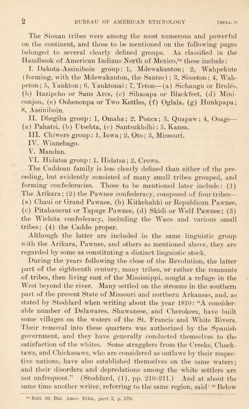 The Siouan tribes were among the most numerous and powerful on the continent, and those to be mentioned on the following pages belonged to several clearly defined groups. As classified in the Handbook of American Indians North of Mexico,^® these include: T. Dakota-Assiniboin group: 1, Mdewakanton; 2, Wahpekute (forming, with the Mdewakanton, the Santee) ; 3, Sisseton; 4, Wah- peton; 5, Yankton; 6, Yanktonai; 7, Teton—(a) Sichangu or Brides, (b) Itazipcho or Sans Arcs, (c) Sihasapa or Blackfeet, (d) Mini- conjou, (e) Oohenonpa or Two Kettles, (f) Oglala, (g) Hunkpapa; 8, Assiniboin. II. Dhegiha group: 1, Omaha; 2, Ponca; 3, Quapaw; 4, Osage— (a) Pahatsi, (b) Utsehta, (c) Santsukhdhi; 5, Kansa. III. Chiwere group: 1, Iowa; 2, Oto; 3, Missouri. IV. Winnebago. V. Mandan. VI. Hidatsa group: 1, Hidatsa; 2, Crows. The Caddoan family is less clearly defined than either of the pre¬ ceding, but evidently consisted of many small tribes grouped, and forming confederacies. Those to be mentioned later include: (1) The Arikara; (2) the Pawnee confederacy, composed of four tribes— (a) Chaui or Grand Pawnee, (b) Kitkehahki or Republican Pawnee, (c) Pitahauerat or Tapage Pawnee, (d) Skidi or Wolf Pawnee; (3) the Wichita confederacy, including the Waco and various small tribes ; (4) the Caddo proper. Although the latter are included in the same linguistic group with the Arikara, Pawnee, and others as mentioned above, they are regarded by some as constituting a distinct linguistic stock. During the years following the close of the Revolution, the latter part of the eighteenth century, many tribes, or rather the remnants of tribes, then living east of the Mississippi, sought a refuge in the West beyond the river. Many settled on the streams in the southern part of the present State of Missouri and northern Arkansas, and, as stated by Stoddard when writing about the year 1810: “A consider¬ able number of Delawares, Shawanese, and Cherokees, have built some villages on the waters of the St. Francis and White Rivers. Their removal into these quarters was authorized by the Spanish government, and they have generally conducted themselves to the satisfaction of the whites. Some stragglers from the Creeks, Chock- taws, and Chickasaws, who are considered as outlaws by their respec¬ tive nations, have also established themselves on the same waters; and their disorders and depredations among the white settlers are not unfrequent.” (Stoddard, (1), pp. 210-211.) And at about the same time another writer, referring to the same region, said • “ Below Bull. 30, Bur. Amrr. Ethn., part 2, p. 570.