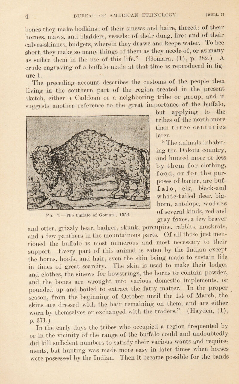 bones they make bodkins: of their sinews and haire, threed: of then’ homes, maws, and bladders, vessels: of their dung, fire: and of their calves-skinnes, budgets, wherein they drawe and keepe water. To bee short, they make so many things of them as they neede of, or as many as suffice them in the use of this life.” (Gomara, (1), p. 382.) A crude engraving of a buffalo made at that time is reproduced in fig¬ ure 1. The preceding account describes the customs of the people then living in the southern part of the region treated in the present sketch, either a Caddoan or a neighboring tribe or group, and it siB^oests another reference to the great importance of the buffalo. but applying to the tribes of the north more than three centuries later. “The animals inliabit- ing the Dakota country, and hunted more or less by them for clothing, food, or for the pur¬ poses of barter, are buf- f a 1 o , elk, black-and white-tailed deer, big¬ horn, antelope, wolves of several kinds, red and Fig. 1.—Tlie buffalo of Gomara, 1554. gray foxes, a few beaver support. Every part of this animal is eaten by the Indian except the horns, hoofs, and hair, even the skin being made to sustain life in times of great scarcity. The skin, is used to make their lodges and clothes, the sinews for bowstrings^ the horns to contain powder, and the bones are wrought into various domestic implements, or pounded up and boiled to extract the fatty matter. In the proper season, from the beginning of October until the 1st of March, the skins are dressed with the hair remaining on them, and are either worn by themselves or exchanged with the traders.” (Hayden, (1), p. 371.) In the early days the tribes who occupied a region frequented by or in the vicinity of the range of the buffalo could and undoubtedly did kill sufficient numbers to satisfy their various wants and require¬ ments, but hunting was made more easy in later times when horses were possessed by the Indian. Then it became possible for the bands