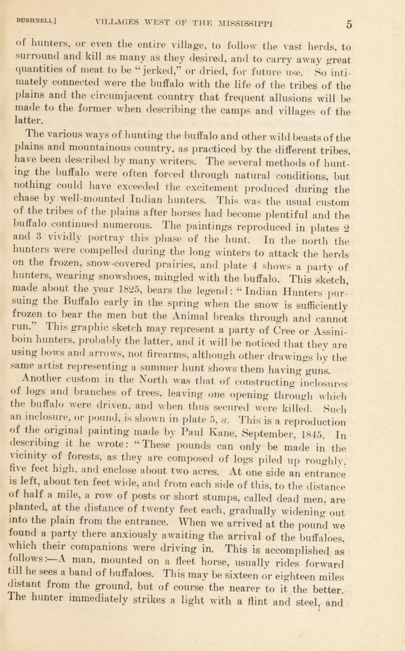 of hunteis, or even the entire village, to follow the vast herds, to siiiiound and kill as many as they desired, and to carry away great quantities of meat to be “jerked,” or dried, for future use. So inti¬ mately connected were the buffalo with the life of the tribes of the plains and the circnmjaoent country that frequent allusions will be made to the former when describing the camps and villages of the latter. The various ways of hunting the buffalo and other wild beasts of the plains and mountainous country, as practiced by the different tribes, ha^ e been described by many writers. The several methods of hunt¬ ing the buffalo were often forced through natural conditions, but nothing could have exceeded the excitement produced during the chase by well-mounted Indian hunters. This was the usual custom of the tribes of the plains after horses had become plentiful and the buffalo continued numerous. The paintings rejiroduced in plates 2 and 3 vividly portray this phase of the hunt. In the north the hunters were compelled during the long winters to attack the herds on the frozen, snow-covered prairies, and plate 4 shows a party of hunters, wearing snowshoes, mingled with the buffalo. This sketch made about the year 1825, bears the legend: “ Indian Hunters pur¬ suing the Buffalo early in th-e spring when the snow is sufficiently frozen to bear the men but the Animal breaks through and cannot run.” This graphic sketch may represent a party of Cree or Assini- boin hunters, iirobably the latter, and it will be noticed that they are using bows and airows, not firearms, although other drawings l>y the same artist representing a summer hunt shows them having'guns. Another custom in the Nortli was that of constructing inclosures of logs and branches of trees, leaving one opening through which the buffalo were driven, and when thus secured were killed. Such an inclosuiT, or pound, is shown in plate 5, a. This is a reproduction of the original painting made by Paul Kane, September, 1845. In describing it he wrote: “ These pounds can only be made in the vicinity of forests, as they are composed of logs piled up roughly, five feet high, and enclose about two acres. At one side an entrance IS left, about ten feet wide, and from each side of this, to the distance of half a mile, a row of posts or short stumps, called dead men, are planted, at the distance of twenty feet each, gradually widening out into the plain from the entrance. When we arrived at the pound we found a party there anxiously awaiting the arrival of the buffaloes, which their companions were driving in. This is accomplished as * follows:—A man, mounted on a fleet horse, usually rides forward till he sees a band of buffaloes. This may be sixteen or eighteen miles distant from the ground, but of course the nearer to it the better. The hunter immediately strikes a light with a flint and steel, and I