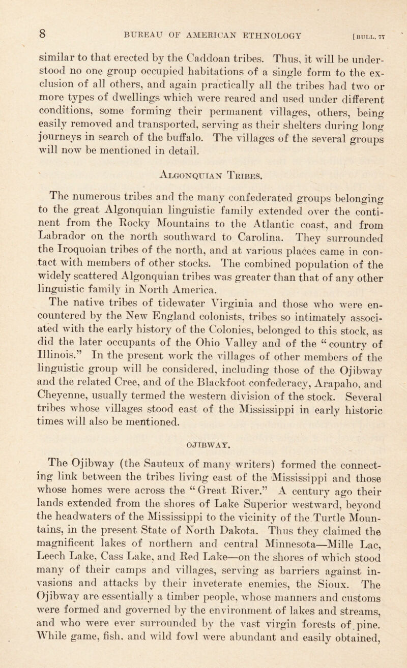 similar to that erected by the Caddoan tribes. Thus, it will be under¬ stood no one group occupied habitations of a single form to the ex¬ clusion of all others, and again practically all the tribes had two or more types of dwellings which were reared and used under different conditions, some forming their permanent villages, others, being easily removed and transported, serving as their shelters during long journeys in search of the buffalo. The villages of the several groups will now be mentioned in detail. Algonquian Tribes. The numerous tribes and the many confederated groups belonging to the great Algonquian linguistic family extended over the conti¬ nent from the Rocky Mountains to the Atlantic coast, and from Labrador on the north southward to Carolina. They surrounded the Iroquoian tribes of the north, and at various places came in con¬ tact with members of other stocks. The combined population of the widely scattered Algonquian tribes was greater than that of any other linguistic family in North America. The native tribes of tidewater Virginia and those who were en¬ countered by the New England colonists, tribes so intimately associ¬ ated with the early history of the Colonies, belonged to this stock, as did the later occupants of the Ohio Valley and of the “country of Illinois.” In the present work the villages of other members of the linguistic group will be considered, including those of the O jib way and the related Cree, and of the Blackfoot confederacy, Arapaho, and Cheyenne, usually termed the western division of the stock. Several tribes whose villages stood east of the Mississippi in early historic times will also be mentioned. OJTBWAT. The Ojibway (the Sauteux of many writers) formed the connect¬ ing link between the tribes living east of the Mississippi and those whose homes were across the “ Great River.” A century ago their lands extended from the shores of Lake Superior westward, beyond the headwaters of the Mississippi to the vicinity of the Turtle Moun¬ tains, in the present State of North Dakota. Thus they claimed the magnificent lakes of northern and central Minnesota—Mille Lac, Leech Lake, Cass Lake, and Red Lake—on the shores of which stood many of their camps and villages, serving as barriers against in¬ vasions and attacks by their inveterate enemies, the Sioux. The Ojibway are essentially a timber people, whose manners and customs were formed and governed by the environment of lakes and streams, and who were ever surrounded by the vast virgin forests of.pine. While game, fish, and wild fowl were abundant and easily obtained,