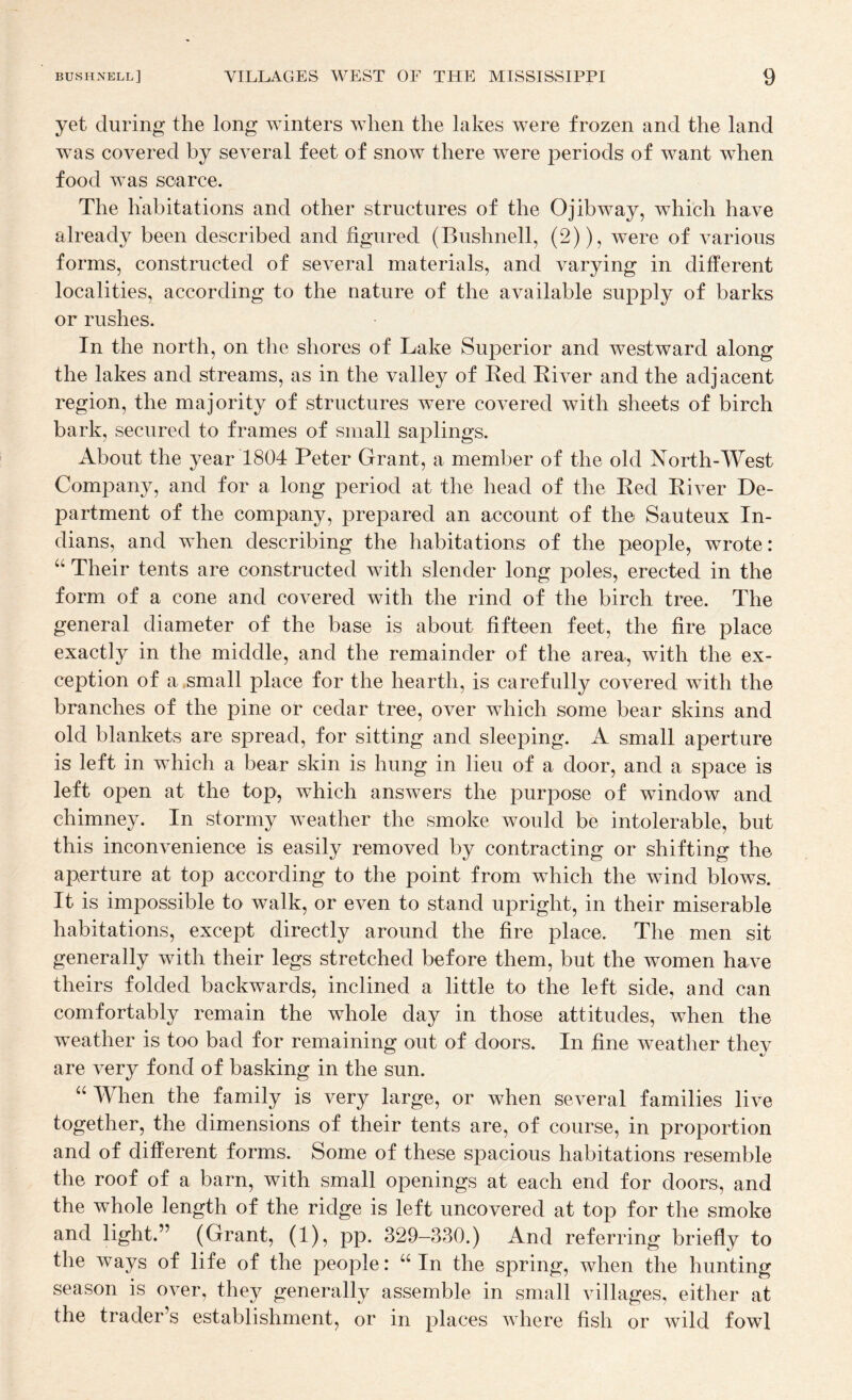 yet during the long winters when the lakes were frozen and the land was covered by several feet of snow there were periods of want when food was scarce. The habitations and other structures of the Ojibway, which have already been described and figured (Bushnell, (2)), were of various forms, constructed of several materials, and varying in different localities, according to the nature of the available supply of barks or rushes. In the north, on the shores of Lake Superior and westward along the lakes and streams, as in the valley of Bed Eiver and the adjacent region, the majority of structures were covered with sheets of birch bark, secured to frames of small saplings. About the year 1804 Peter Grant, a member of the old North-West Company, and for a long period at the head of the Bed Biver De¬ partment of the company, prepared an account of the Sauteux In¬ dians, and when describing the habitations of the people, wrote: “ Their tents are constructed with slender long poles, erected in the form of a cone and covered with the rind of the birch tree. The general diameter of the base is about fifteen feet, the fire place exactly in the middle, and the remainder of the area, with the ex¬ ception of a .small place for the hearth, is carefully covered with the branches of the pine or cedar tree, over which some bear skins and old blankets are spread, for sitting and sleeping. A small aperture is left in which a bear skin is hung in lieu of a door, and a space is left open at the top, which answers the purpose of window and chimney. In stormy weather the smoke would be intolerable, but this inconvenience is easily removed by contracting or shifting the aperture at top according to the point from which the wind blows. It is impossible to walk, or even to stand upright, in their miserable habitations, except directly around the fire place. The men sit generally with their legs stretched before them, but the women have theirs folded backwards, inclined a little to the left side, and can comfortably remain the whole day in those attitudes, when the weather is too bad for remaining out of doors. In fine weather they are very fond of basking in the sun. “ When the family is very large, or when several families live together, the dimensions of their tents are, of course, in proportion and of different forms. Some of these spacious habitations resemble the roof of a barn, with small openings at each end for doors, and the whole length of the ridge is left uncovered at top for the smoke and light.” (Grant, (1), pp. 329-330.) And referring briefly to the ways of life of the people: “In the spring, when the hunting season is over, they generally assemble in small villages, either at the trader’s establishment, or in places where fish or wild fowl