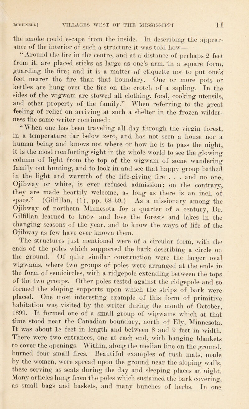 the smoke could escape from the inside. In describing the appear¬ ance of the interior of such a structure it was told Iioay— ‘‘^Around the fire in the centre, and at a distance of perhaps 2 feet from it, are placed sticks as large as one s arm, ‘in a square form, guarding the fire; and it is a matter of etiquette not to put one’s feet nearer the fire than that boundary. One or more pots or kettles are hung over the fire on the crotch of a sapling. In the sides of the wigwam are stowed all clothing, food, cooking utensils, and other property of the family.” When referring to the great feeling of relief on arriving at such a shelter in the frozen wilder¬ ness the same writer continued: “ When one has been traveling all day through the virgin forest, in a temperature far below zero, and has not seen a house nor a human being and knows not where or how he is to pass the nighr, it is the most comforting sight in the whole world to see the gloAving column of light from the top of the wigwam of some wandering family out hunting, and to look in and see that happy group bathed in the light and Avarmth of the life-giving fire . . . and no one, Ojibway or white, is ever refused admission; on the contrary, they are made heartily welcome, as long as there is an inch of space.” (Gilfillan, (1), pp. 68-69.) As a missionary among the Ojibway of northern Minnesota for a quarter of a century. Dr. Gilfillan learned to know and loA^e the forests and lakes in the changing seasons of the year, and to know the Avays of life of the Ojibway as few have ever known them. The structures just mentioned Avere of a circular form, Avith the ends of the poles which supported the bark describing a circle on the ground. Of quite similar construction Avere the larger oval wigwams, where two groups of poles were arranged at the ends in the form of semicircles, Avith a ridgepole extending between the tops of the two groups. Other poles rested against the ridgepole and so formed the sloping supports upon Avhich the strips of bark Avere placed. One most interesting example of this form of primitive habitation was visited by the writer during the month of October, 1899. It formed one of a small group of AvigAvams which at that time stood near the Canadian boundary, north of Ely, Minnesota. It was about 18 feet in length and between 8 and 9 feet in width. There were two entrances, one at each end, with hanging blankets to cover the openings. Within, along the median line on the P*round, burned four small fires. Beautiful examples of rush mats, made by the women, were spread upon the ground near the sloping walls, these serving as seats during the day and sleeping places at night. Many articles hung from the poles which sustained the bark covering, as small bags and baskets, and many bunches of herbs. In one