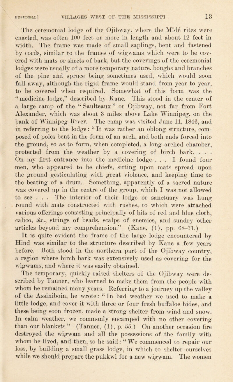 The cereiiionial lodge of the Ojibwav, \Yhere the Mkle rites were enacted, was often 100 feet or more in length and about 12 feet in width. The frame was made of small saplings, bent and fastened by cords, similar to the frames of wigwams which were to be cov¬ ered with mats or sheets of bark, but the coverings of the ceremonial lodges were usually of a more temporary nature, boughs and branches of the pine and spruce being sometimes used, which would soon fall away, although the rigid frame would stand from year to year, to be covered when required. Somewhat of this form was the “ medicine lodge,” described by Kane. This stood in the center of a large camp of the “Saulteaux” or Ojibway, not far from Fort Alexander, which was about 3 miles above Lake Winnipeg, on the bank of Winnipeg Kiver. The camp was visited June 11, 1846, and in referring to the lodge: “ It was rather an oblong structure, com¬ posed of poles bent in the form of an arch, and both ends forced into the ground, so as to form, when completed, a long arched chamber, protected from the weather by a covering of birch bark. . . . On my first entrance into the medicine lodge ... I found four men, who appeared to be chiefs, sitting upon mats spread upon the ground gesticulating with great violence, and keeping time to the beating of a drum. Something, apparently of a sacred nature was covered up in the centre of the group, which I was not allowed to see . . . The interior of their lodge or sanctuary was hung round with mats constructed with rushes, to which were attached various offerings consisting principally of bits of red and blue cloth, calico, &c., strings of beads, scalps of enemies, and sundry other articles beyond my comprehension.” (Kane, (1), pp. 68-71.) It is quite evident the frame of the large lodge encountered by Hind was similar to the structure described by Kane a few years before. Both stood in the northern part of the Ojibway country, a region where birch bark was extensively used as covering for the wigwams, and where it was easily obtained. The temporary, quickly raised shelters of the Ojibway were de¬ scribed by Tanner, who learned to make them from the people with whom he remained many years. Referring to a journey up the valley of the Assiniboin, he wrote: ‘‘ In bad weather we used to make a little lodge, and cover it with three or four fresh buffaloe hides, and these being soon frozen, made a strong shelter from wind and snow. In calm weather, we commonly encamped with no other covering than our blankets.” (Tanner, (1), p. 55.) On another occasion fire destroyed the wigwam and all the possessions of the family with whom he lived, and then, so he said: “We commenced to repair our loss, by building a small grass lodge, in which to shelter ourselves while we should prepare the pukkwi for a new wigwam. The women