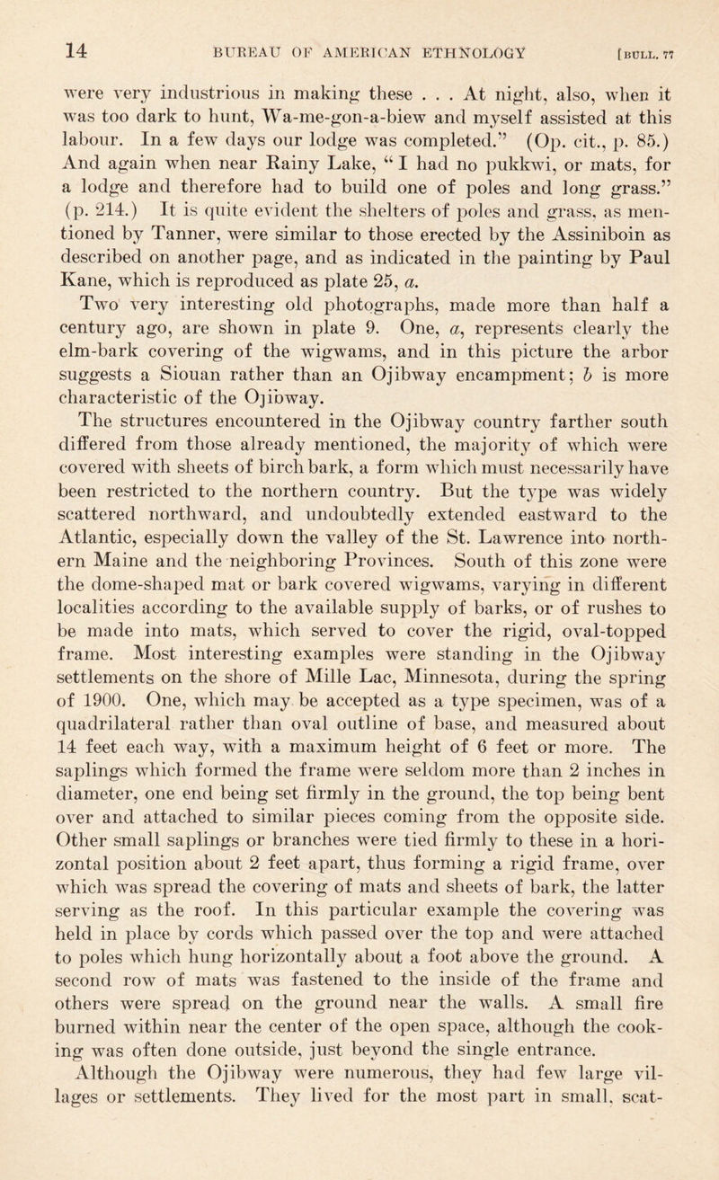 were very industrious in making these ... At night, also, when it was too dark to hunt, Wa-me-gon-a-biew and myself assisted at this labour. In a few days our lodge was completed.” (Op. cit., p. 85.) And again when near Rainy Lake, ‘‘ I had no pukkwi, or mats, for a lodge and therefore had to build one of poles and long grass.” (p. 214.) It is quite evident the shelters of poles and grass, as men¬ tioned by Tanner, were similar to those erected by the Assiniboin as described on another page, and as indicated in the painting by Paul Kane, which is reproduced as plate 25, a. Two very interesting old photographs, made more than half a century ago, are shown in plate 9. One, «, represents clearly the elm-bark covering of the wigwams, and in this picture the arbor suggests a Siouan rather than an Ojibway encampment; h is more characteristic of the Ojibway. The structures encountered in the Ojibway country farther south differed from those already mentioned, the majority of which were covered with sheets of birch bark, a form which must necessarily have been restricted to the northern country. But the type was widely scattered northward, and undoubtedly extended eastward to the Atlantic, especially down the valley of the St. Lawrence into north¬ ern Maine and the neighboring Provinces. South of this zone were the dome-shaped mat or bark covered wigwams, varying in different localities according to the available supply of barks, or of rushes to be made into mats, which served to cover the rigid, oval-topped frame. Most interesting examples were standing in the Ojibway settlements on the shore of Mille Lac, Minnesota, during the spring of 1900. One, which may be accepted as a type specimen, was of a quadrilateral rather than oval outline of base, and measured about 14 feet each way, with a maximum height of 6 feet or more. The saplings which formed the frame were seldom more than 2 inches in diameter, one end being set firmly in the ground, the top being bent over and attached to similar pieces coming from the opposite side. Other small saplings or branches were tied firmly to these in a hori¬ zontal position about 2 feet apart, thus forming a rigid frame, over which was spread the covering of mats and sheets of bark, the latter serving as the roof. In this particular example the covering was held in place by cords which passed over the top and were attached to poles which hung horizontally about a foot above the ground. A second row of mats was fastened to the inside of the frame and others were spread on the ground near the walls. A small fire burned within near the center of the open space, although the cook¬ ing was often done outside, just beyond the single entrance. Although the Ojibway were numerous, they had few large vil¬ lages or settlements. They lived for the most part in small, scat-