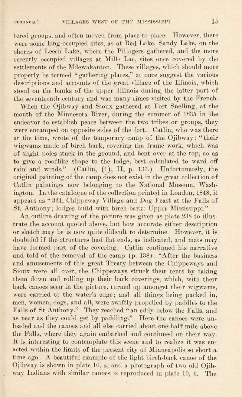 tered groups, and often moved from place to })lace. However, there were some long-occupied sites, as at Red Lake, Sandy Lake, on the shores of Leech Lake, where the Pillagers gathered, and the more recently occupied villages at Mille Lac, sites once covered by the settlements of the Mdewakanton. These villages, which should more properly be termed “ gathering places,” at once suggest the various descriptions and accounts of the great village of the Illinois, which stood on the banks of the upper Illinois during the latter part of the seventeenth century and was many times visited by the French. When the Ojibway and Sioux gathered at Fort Snelling, at the mouth of the Minnesota River, during the summer of 1835 in the endeavor to establish peace between the two tribes or groups, they were encamped on opposite sides of the fort. Gatlin, who was there at the time, wrote of the temporary camp of the Ojibway: “their wigwams made of birch bark, covering the frame work, which was of slight poles stuck in the ground, and bent over at the top, so as to give a rooflike shape to the lodge, best calculated to ward off rain and winds.” (Gatlin, (1), II, p. 137.) Unfortunately, the original painting of the camp does not exist in the great collection of Gatlin paintings now belonging to the National Museum, Wash¬ ington. In the catalogue of the collection printed in London, 1848, it appears as “334, Ghippeway Village and Dog Feast at the Falls of St. Anthony; lodges build with birch-bark: Upper Mississippi.” An outline drawing of the picture was given as plate 238 to illus¬ trate the account quoted above, but how accurate either description or sketch may be is now quite difficult to determine. However, it is doubtful if the structures had flat ends, as indicated, and mats may have formed part of the covering. Gatlin continued his narrative and told of the removal of the camp (p. 138) : “After the business and amusements of this great Treaty between the Ghippeways and Sioux were all over, the Ghippeways struck their tents by taking them down and rolling up their bark coverings, which, with their bark canoes seen in the picture, turned up amongst their wigwams, were carried to the water’s edge; and all things being packed in, men, women, dogs, and all, were swiftly propelled by paddles to the Falls of St Anthony.” They reached “ an eddy below the Falls, and as near as they could get by paddling.” Here the canoes were un¬ loaded and the canoes and all else carried about one-half mile above the Falls, where they again embarked and continued on their way. It is interesting to contemplate this scene and to realize it was en¬ acted within the limits of the present city of Minneapolis so short a time ago. A beautiful example of the light birch-bark canoe of the Ojibway is shown in plate 10, «, and a photograph of two old Ojib¬ way Indians with similar canoes is reproduced in plate 10, h. The