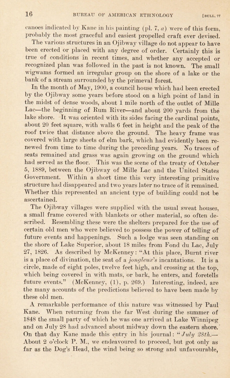canoes indicated by Kane in his painting (pi. 7, a) Avere of this form, probably the most graceful and easiest propelled craft ever devised. The various structures in an O jib way village do not appear to have been erected or placed with any degree of order. Certainly this is true of conditions in recent times, and whether any accepted or recognized plan was followed in the past is not known. The small wigwams formed an irregular group on the shore of a lake or the bank of a stream surrounded by the primeval forest. In the month of May, 1900, a council house which had been erected by the O jib way some years before stood on a high point of land in the midst of dense woods, about 1 mile north o£ the outlet of Mille Lac—the beginning of Rum River—and about 200 yards from the lake shore. It was oriented with its sides facing the cardinal points, about 20 feet square, with w^alls 6 feet in height and the peak of the roof twice that distance above the ground. The heavy frame was covered with large sheets of elm bark, which had evidently been re¬ newed from time to time during the preceding years. Ko traces of seats remained and grass w^as again growing on the ground Avhich had served as the floor. This Avas the scene of the treaty of October 5, 1889, between the OjibAvay of Mille Lac and the United States Government. Within a short time this very interesting primitive structure had disappeared and two years later no trace of it remained. Whether this represented an ancient type of building could not be ascertained. The Ojibway villages were supplied Avith the usual sweat houses, a small frame covered with blankets or other material, so often de¬ scribed. Resembling these were the shelters prepared for the use of certain old men who were believed to possess the poAver of telling of future eA^ents and happenings. Such a lodge was seen standing on the shore of Lake Superior, about 18 miles from Fond du Lac, July 27, 1826. As described by McKenney: ‘‘At this place. Burnt river is a place of divination, the seat of a jongleux^s incantations. It is a circle, made of eight poles, tAvelve feet high, and crossing at the top, Avhich being covered in with mats, or bark, he enters, and foretells future events.” (McKenney, (1), p. 269.) Interesting, indeed, are the many accounts of the predictions believed to have been made by these old men. A remarkable performance of this nature Avas witnessed by Paul Kane. When returning from the far West during the summer of 1848 the small party of which he was one arrUed at Lake Winnipeg and on July 28 had advanced about midway down the eastern shore. On that day Kane made this entry in his journal: ^^July 28th.—• About 2 o’clock P. M., we endeavoured to proceed, but got only as far as the Dog’s Head, the wind being so strong and unfavourable,