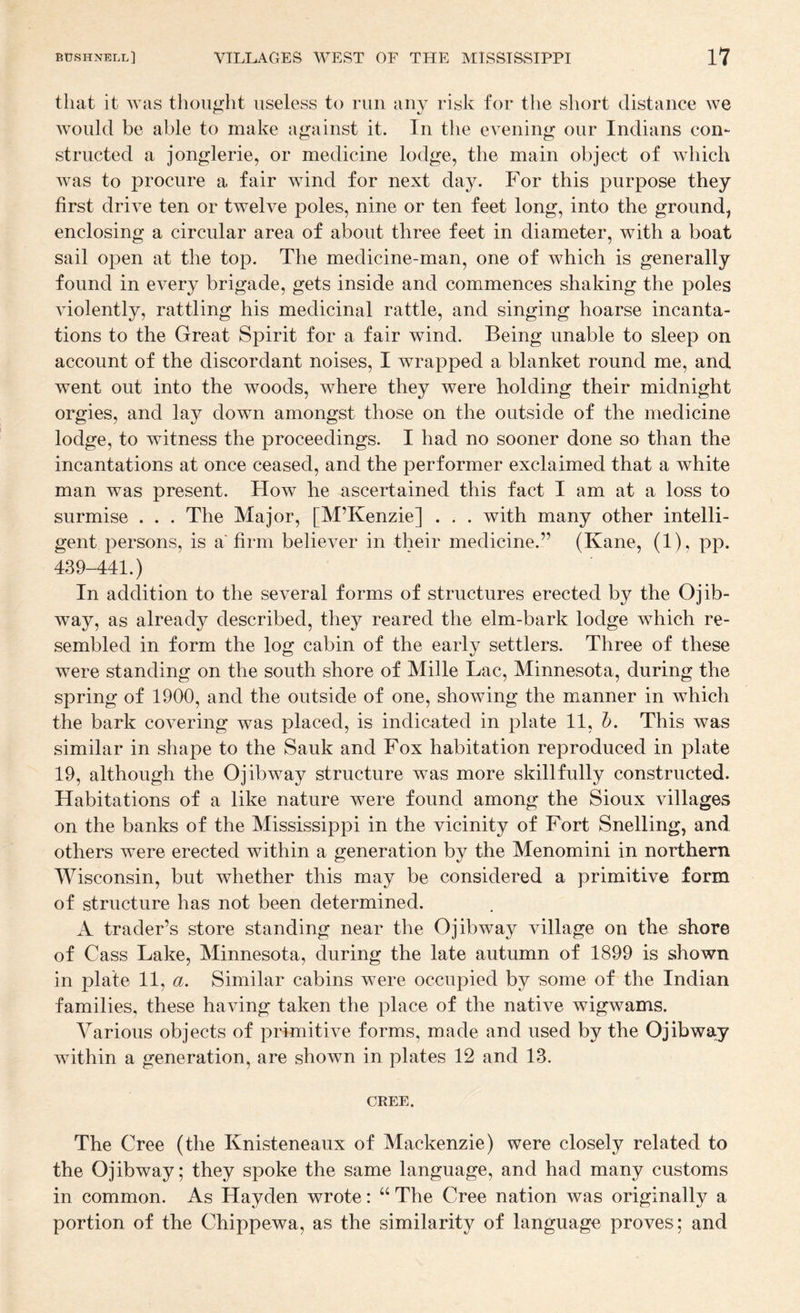 that it was thought useless to run any risk for the short distance we would be able to make against it. In the evening our Indians con¬ structed a jonglerie, or medicine lodge, the main object of which was to procure a fair wind for next day. For this purpose they first drive ten or twelve poles, nine or ten feet long, into the ground, enclosing a circular area of about three feet in diameter, with a boat sail open at the top. The medicine-man, one of which is generally found in every brigade, gets inside and commences shaking the poles violently, rattling his medicinal rattle, and singing hoarse incanta¬ tions to the Great Spirit for a fair wind. Being unable to sleep on account of the discordant noises, I wrapped a blanket round me, and went out into the woods, where they were holding their midnight orgies, and lay down amongst those on the outside of the medicine lodge, to witness the proceedings. I had no sooner done so than the incantations at once ceased, and the performer exclaimed that a white man was present. How he ascertained this fact I am at a loss to surmise . . . The Major, [M’Kenzie] . . . with many other intelli¬ gent persons, is a firm believer in their medicine.” (Kane, (1), pp. 439-441.) In addition to the several forms of structures erected by the Ojib¬ way, as already described, they reared the elm-bark lodge which re¬ sembled in form the log cabin of the early settlers. Three of these were standing on the south shore of Mille Lac, Minnesota, during the spring of 1900, and the outside of one, showing the manner in which the bark covering was placed, is indicated in plate 11, h. This was similar in shape to the Sauk and Fox habitation reproduced in plate 19, although the Ojibway structure was more skillfully constructed. Habitations of a like nature were found among the Sioux villages on the banks of the Mississippi in the vicinity of Fort Snelling, and others were erected within a generation by the Menomini in northern Wisconsin, but whether this may be considered a primitive form of structure has not been determined. A trader’s store standing near the Ojibway village on the shore of Cass Lake, Minnesota, during the late autumn of 1899 is shown in plate 11, a. Similar cabins were occupied by some of the Indian families, these having taken the place of the native wigwams. Various objects of primitive forms, made and used by the Ojibway within a generation, are shown in plates 12 and 13. CREE. The Cree (the Knisteneaux of Mackenzie) were closely related to the Ojibway; they spoke the same language, and had many customs in common. As Hayden wrote: “ The Cree nation was originally a portion of the Chippewa, as the similarity of language proves; and