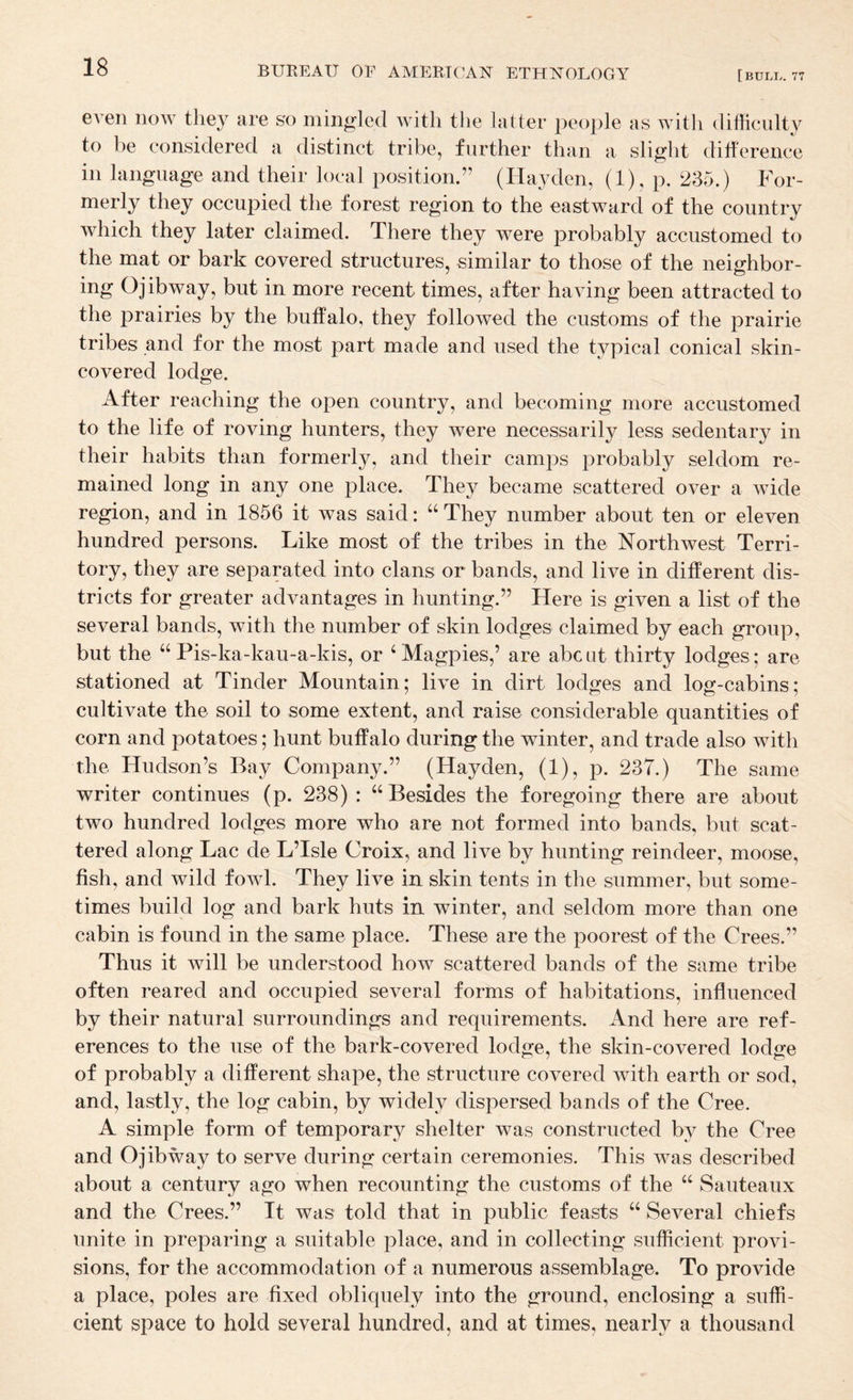 even noAv they are so mingled with the latter people as with difficulty to be considered a distinct tribe, further than a slight diherence in language and their local position.” (Hayden, (1), p. 235.) For¬ merly they occupied the forest region to the eastward of the country which they later claimed. There they were probably accustomed to the mat or bark covered structures, similar to those of the neighbor- ing Ojibway, but in more recent times, after having been attracted to the prairies by the buffalo, they followed the customs of the prairie tribes and for the most part made and used the typical conical skin- covered lodge. After reaching the open country, and becoming more accustomed to the life of roving hunters, they were necessarily less sedentary in their habits than formerly, and their camps probably seldom re¬ mained long in any one place. They became scattered over a wide region, and in 1856 it was said: ‘‘ They number about ten or eleven hundred persons. Like most of the tribes in the Northwest Terri¬ tory, they are separated into clans or bands, and live in different dis¬ tricts for greater advantages in hunting.” Here is given a list of the several bands, with the number of skin lodges claimed by each group, but the ‘‘Pis-ka-kau-a-kis, or ‘Magpies,’ are about thirty lodges; are stationed at Tinder Mountain; live in dirt lodges and log-cabins; cultivate the soil to some extent, and raise considerable quantities of corn and potatoes; hunt buffalo during the winter, and trade also with the Hudson’s Bay Company.” (Hayden, (1), p. 237.) The same writer continues (p. 238) : “Besides the foregoing there are about two hundred lodges more who are not formed into bands, but scat¬ tered along Lac de L’Isle Croix, and live by hunting reindeer, moose, fish, and wild fowl. They live in skin tents in the summer, but some¬ times build log and bark huts in winter, and seldom more than one cabin is found in the same place. These are the poorest of the Crees.” Thus it will be understood how scattered bands of the same tribe often reared and occupied several forms of habitations, influenced by their natural surroundings and requirements. And here are ref¬ erences to the use of the bark-covered lodge, the skin-covered lodge of probably a different shape, the structure covered with earth or sod, and, lastly, the log cabin, by widely dispersed bands of the Cree. A simple form of temporary shelter was constructed by the Cree and Ojibway to serve during certain ceremonies. This was described about a century ago when recounting the customs of the “ Sauteaux and the Crees.” It was told that in public feasts “ Several chiefs unite in preparing a suitable place, and in collecting sufficient provi¬ sions, for the accommodation of a numerous assemblage. To provide a place, poles are fixed obliquely into the ground, enclosing a suffi¬ cient space to hold several hundred, and at times, nearly a thousand