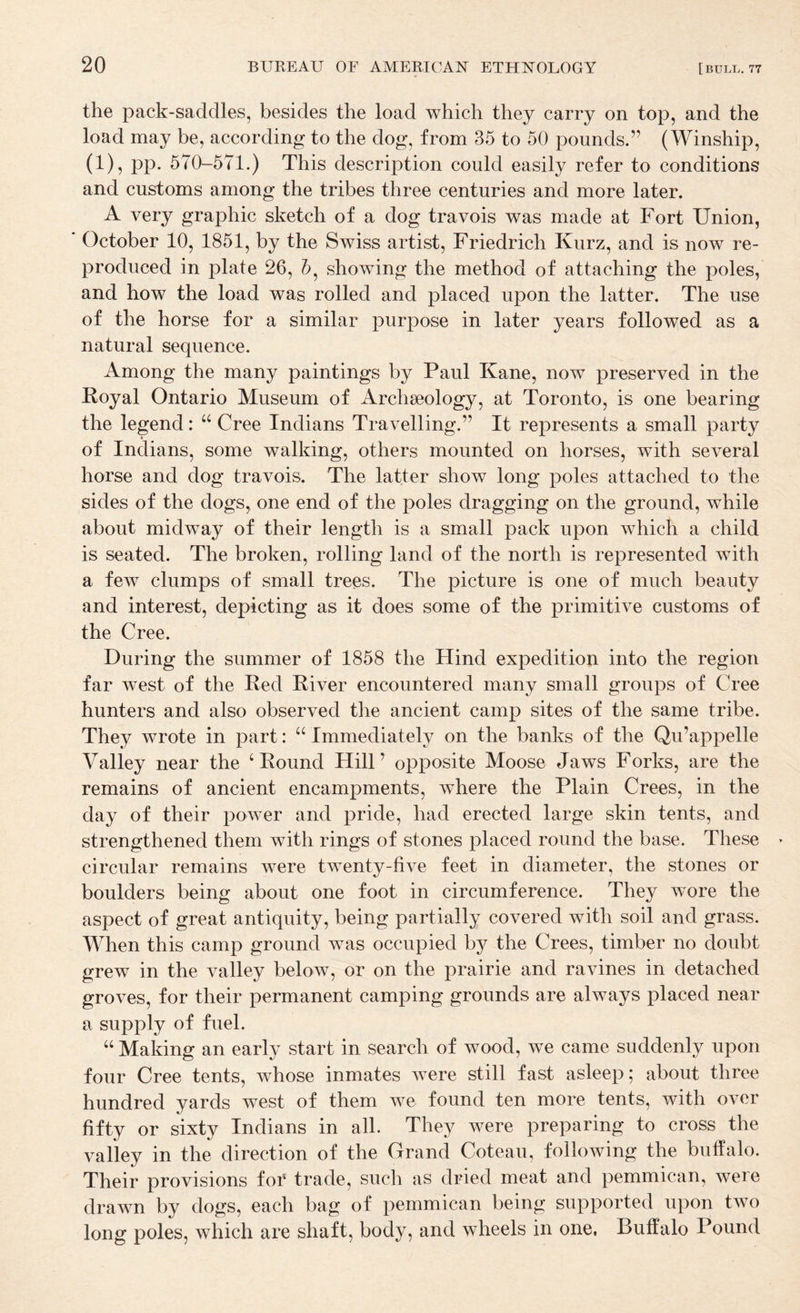 the pack-saddles, besides the load which they carry on top, and the load may be, according to the dog, from 35 to 50 pounds.” (Winship, (1), pp. 570-571.) This description could easily refer to conditions and customs among the tribes three centuries and more later. A very graphic sketch of a dog travois was made at Fort Union, October 10, 1851, by the Swiss artist, Friedrich Kurz, and is now re¬ produced in plate 26, 5, showing the method of attaching the poles, and how the load was rolled and placed upon the latter. The use of the horse for a similar purpose in later years followed as a natural sequence. Among the many paintings by Paul Kane, now preserved in the Royal Ontario Museum of Archaeology, at Toronto, is one bearing the legend: “ Cree Indians Travelling.” It represents a small party of Indians, some walking, others mounted on horses, with several horse and dog travois. The latter show long poles attached to the sides of the dogs, one end of the poles dragging on the ground, while about midway of their length is a small pack upon which a child is seated. The broken, rolling land of the north is represented with a few clumps of small trees. The picture is one of much beauty and interest, depicting as it does some of the primitive customs of the Cree. During the summer of 1858 the Hind expedition into the region far west of the Red River encountered many small groups of Cree hunters and also observed the ancient camp sites of the same tribe. They wrote in part: “ Immediately on the banks of the Qu’appelle Valley near the ‘Round Hill’ opposite Moose Jaws Forks, are the remains of ancient encampments, where the Plain Crees, in the day of their power and pride, had erected large skin tents, and strengthened them with rings of stones placed round the base. These circular remains were twenty-five feet in diameter, the stones or boulders being about one foot in circumference. They wore the aspect of great antiquity, being partially covered with soil and grass. When this camp ground was occupied by the Crees, timber no doubt grew in the valley below, or on the prairie and ravines in detached groves, for their permanent camping grounds are always placed near a supply of fuel. “ Making an early start in search of wood, we came suddenly upon four Cree tents, whose inmates were still fast asleep; about three hundred yards west of them we found ten more tents, with over fifty or sixty Indians in all. They were preparing to cross the valley in the direction of the Grand Coteau, following the buffalo. Their provisions foT trade, such as dried meat and pemmican, were drawn by dogs, each bag of pemmican being supported upon two long poles, which are shaft, body, and wheels in one, Buffalo Pound
