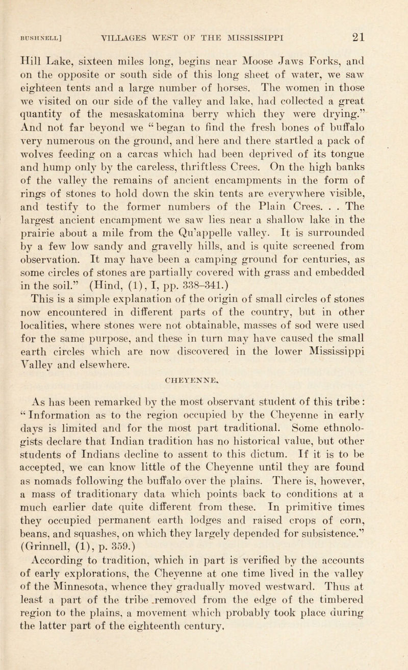 Hill Lake, sixteen miles long, begins near Moose Jaws Forks, and on the opposite or south side of this long sheet of water, we saw eighteen tents and a large number of horses. The women in those Ave Ausited on our side of the A^alley and lake, had collected a great quantity of the mesaskatomina berry AATich they were drying.” And not far beyond Ave “ began to find the fresh bones of buffalo A^ery numerous on the ground, and here and there startled a pack of AvoHes feeding on a carcas Avhich had been deprived of its tongue and hump only by the careless, thriftless Crees. On the high banks of the valley the remains of ancient encampments in the form of rings of stones to hold doAvn the skin tents are everyAA^here visible, and testify to the former numbers of the Plain Crees. . . The largest ancient encampment Ave saAV lies near a shalloAv lake in the prairie about a mile from the Qu’appelle valley. It is surrounded by a few low sandy and graA^elly hills, and is quite screened from observation. It may have been a camping ground for centuries, as some circles of stones are partially coA^ered with grass and embedded in the soil.” (Hind, (1), I, pp. 338-341.) This is a simple explanation of the origin of small circles of stones now encountered in different parts of the country, but in other localities, Avhere stones Avere not obtainable, masses of sod Avere used for the same purpose, and these in turn may have caused the small earth circles Avhich are noAv discovered in the lower Mississippi Valley and elseAvhere. CHEYENNE* As has been remarked by the most observant student of this tribe: “ Information as to the region occupied by the Cheyenne in early days is limited and for the most part traditional. Some ethnolo¬ gists declare that Indian tradition has no historical value, but other students of Indians decline to assent to this dictum. If it is to be accepted, we can knoAV little of the Cheyenne until they are found as nomads following the buffalo over the plains. There is, however, a mass of traditionary data which points back to conditions at a much earlier date quite different from these. In primitive times they occupied permanent earth lodges and raised crops of corn, beans, and squashes, on which they largely depended for subsistence.” (Grinnell, (I), p. 359.) According to tradition, which in part is verified by the accounts of early explorations, the Cheyenne at one time lived in the ATalley of the Minnesota, Avhence they gradually moved westAvard. Thus at least a part of the tribe .removed from the edge of the timbered region to the plains, a movement Avhich probably took place during the latter part of the eighteenth century,