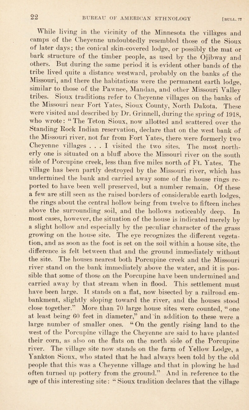 While living in the vicinity of the Minnesota the villages and camps of the Cheyenne undoubtedly resembled those of the Sioux of later days; the conical skin-covered lodge, or possibly the mat or bark structure of the timber people, as used by the Ojibway and others. But during the same period it is evident other bands of the tribe lived quite a distance westAvard, probably on the banks of the Missouri, and there the habitations were the permanent earth lodge, similar to those of the Pawnee, Mandan, and other Missouri Valley tribes. Sioux traditions refer to Cheyenne villages on the banks of the Missouri near Fort Yates, Sioux County, North Dakota. These were visited and described by Dr. Grinnell, during the spring of 1918, who wrote: “ The Teton Sioux, now allotted and scattered over the Standing Bock Indian reservation, declare that on the west bank of the Missouri river, not far from Fort Yates, there were formerly two Cheyenne villages ... I visited the two sites. The most north¬ erly one is situated on a bluff above the Missouri river on the south side of Porcupine creek, less than five miles north of Ft. Yates. The village has been partly destroyed by the Missouri ri^^er, which has undermined the bank and carried away some of the house rings re¬ ported to have been Avell preserved, but a number remain. Of these a few are still seen as the raised borders of considerable earth lodires, the rings about the central hollow being from tweh^e to fifteen inches above the surrounding soil, and the hollows noticeably deep. In most cases, hoAvever, the situation of the house is indicated merely by a slight hollow and especially by the peculiar character of the grass growing on the house site. The eye recognizes the different vegeta¬ tion, and as soon as the foot is set on the soil within a house site, the difference is felt betAveen that and the ground immediately without the site. The houses nearest both Porcupine creek and the Missouri river stand on the bank immediately above the water, and it is pos¬ sible that some of those on the Porcupine have been undermined and carried aAvay by that stream when in flood. This settlement must have been large. It stands on a flat, now bisected by a railroad em¬ bankment, slightly sloping toward the river, and the houses stood close together.” More than 70 large house sites were counted, ‘‘ one at least being 60 feet in diameter,” and in addition to these were a large number of smaller ones. “ On the gently rising land to the Avest of the Porcupine village the Cheyenne are said to hai^e planted their corn, as also on the flats on the north side of the Porcupine riAW. The village site now stands on the farm of Yellow Lodge, a Yankton Sioux, who stated that he had always been told by the old people that this was a Cheyenne village and that in ploAving he had often turned up pottery from the ground.” And in reference to the age of this interesting site: “ Sioux tradition declares that the village