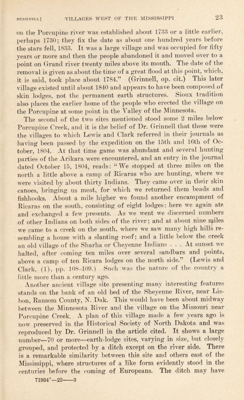 on the Porcupine river was established about 1733 or a little earlier, perhaps 1730; they fix the date as about one hundred years before the stars fell, 1833. It was a large village and was occupied for fifty years or more and then the people abandoned it and moved over to a point on Grand river twenty miles above its mouth. The date of the removal is given as about the time of a great flood at this point, which, it is said, took place about 1784.” (Grinnell, op. cit.) This later village existed until about 1840 and appears to have been composed of skin lodges, not the permanent earth structures. Sioux tradition also places the earlier home of the people who erected the village on the Porcupine at some point in the Valley of the Minnesota. The second of the two sites mentioned stood some 2 miles below Porcupine Creek, and it is the belief of Dr. Grinnell that these were the villages to which Lewis and Clark referred in their journals as having been passed by the expedition on the 15th and 16th of Oc¬ tober, 1804. At that time game was abundant and several hunting parties of the Arikara were encountered, and an entry in the journal dated October 15, 1804, reads: “We stopped at three miles on the north a little above a camp of Eicaras who are hunting, where we were visited by about thirty Indians. They came over in their skin canoes, bringing us meat, for which we returned them beads and fishhooks. About a mile higher we found another encampment of Eicaras on the south, consisting of eight lodges: here we again ate and exchanged a few presents. As we went we discerned numbers of other Indians on both sides of the river; and at about nine njiles we came to a creek on the south, where we saw many high hills re¬ sembling a house with a slanting roof; and a little below the creek an old village of the Sharha or Cheyenne Indians ... At sunset we halted, after coming ten miles over several sandbars and points, above a camp of ten Eicara lodges on the north side.” (Lewis and Clark, (1), pp. 108-109.) Such was the nature of the country a little more than a century ago. Another ancient village site presenting many interesting features stands on the bank of an old bed of the Sheyenne Eiver, near Lis¬ bon, Eansom County, V. Dak. This would have been about midway between the Minnesota Eiver and the village on the Missouri near Porcupine Creek. A plan of this village made a few years ago is now preserved in the Historical Society of North Dakota and was reproduced by Dr. Grinnell in the article cited. It shows a large number—70 or more—earth-lodge sites, varying in size, but closely grouped, and protected by a ditch except on the river side. There is a remarkable similarity between this site and others east of the Mississippi, where structures of a like form evidently stood in the centuries before the coming of Europeans. The ditch may have 71934°—22-3