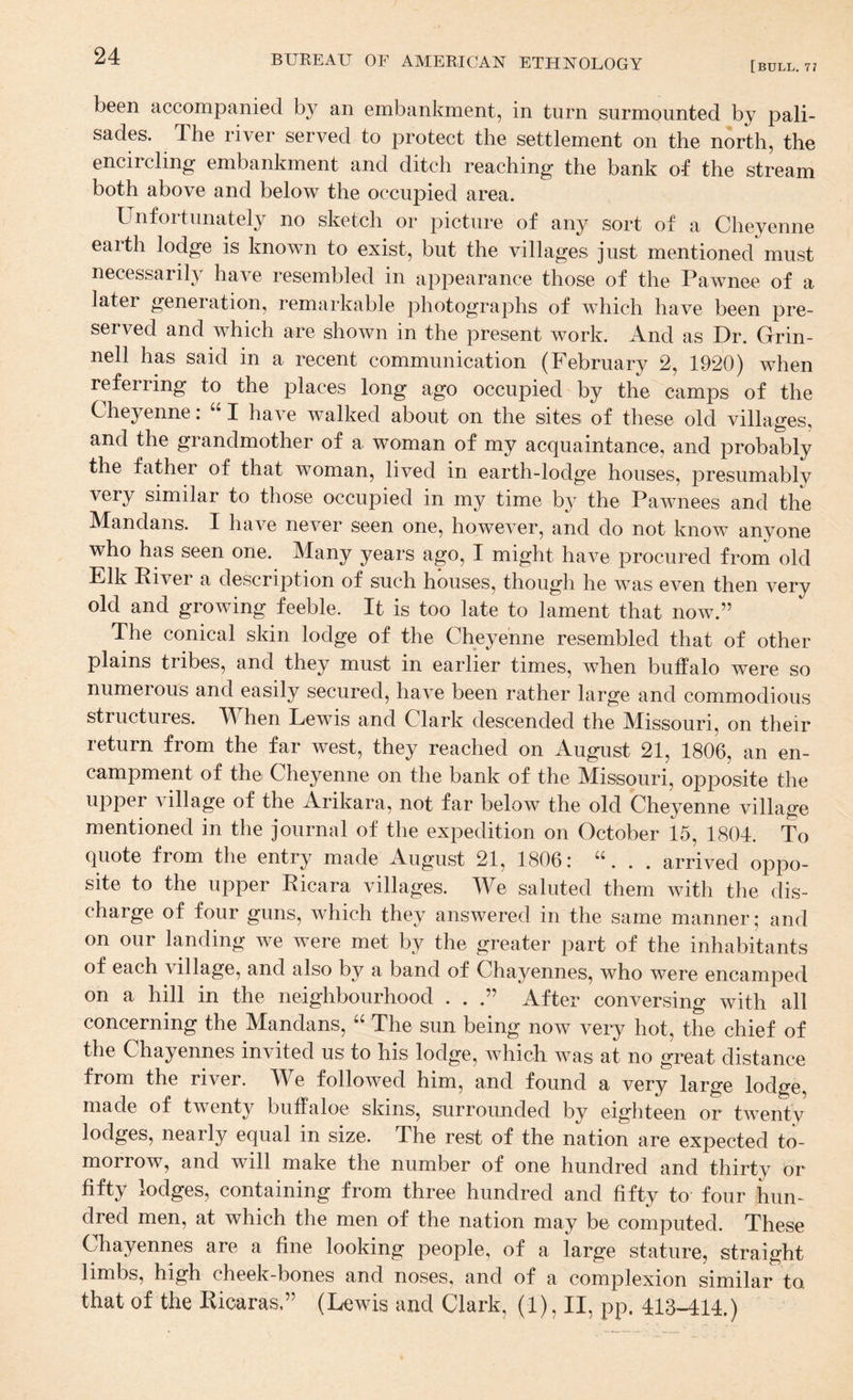 [bull. 77 been accompanied by an embankment, in turn surmounted by pali¬ sades. The river served to protect the settlement on the north, the encircling embankment and ditch reaching the bank of the stream both above and below the occupied area. Unfortunately no sketch or picture of any sort of a Cheyenne earth lodge is known to exist, but the villages just mentioned must necessarily have resembled in appearance those of the Pawnee of a later generation, remarkable photographs of which have been pre¬ served and which are shown in the present work. And as Dr. Grin¬ ned has said in a recent communication (February 2, 1920) when referring to the places long ago occupied by the camps of the Cheyenne: “ I have walked about on the sites of these old villages, and the grandmother of a woman of my acquaintance, and probably the father of that woman, lived in earth-lodge houses, presumablv very similar to those occupied in my time by the Pawnees and the Mandans. I have never seen one, however, and do not know anyone who has seen one. Many years ago, I might have procured from old Elk Piver a description of such houses, though he was even then very old and growing feeble. It is too late to lament that now.” The conical skin lodge of the Cheyenne resembled that of other plains tribes, and they must in earlier times, when buffalo were so numerous and easily secured, have been rather large and commodious structures. When Lewis and Clark descended the Missouri, on their return from the far west, they reached on August 21, 1806, an en¬ campment of the Cheyenne on the bank of the Missouri, opposite the upper village of the Arikara, not far below the old Cheyenne village mentioned in the journal of tlie expedition on October 15, 1804. To quote from the entry made August 21, 1806: “. . . arrived oppo¬ site to the upper Eicara villages. A¥e saluted them with the dis¬ charge of four guns, which they answered in the same manner; and on our landing we were met by the greater part of the inhabitants of each village, and also by a band of Chayennes, who were encamped on a hill in the neighbourhood . . After conversing with all concerning the Mandans, The sun being now very hot, the chief of the Chayennes invited us to his lodge, which was at no great distance from the river. We followed him, and found a very large lodge, made of twenty buffaloe skins, surrounded by eighteen or twenty lodges, nearly equal in size. The rest of the nation are expected to¬ morrow, and will make the number of one hundred and thirty or fifty lodges, containing from three hundred and fifty to four hun¬ dred men, at which the men of the nation may be computed. These Chayennes are a fine looking people, of a large stature, straight limbs, high cheek-bones and noses, and of a complexion similar to that of the Eicaras,” (Lewis and Clark, (1), II, pp. 413-414.)