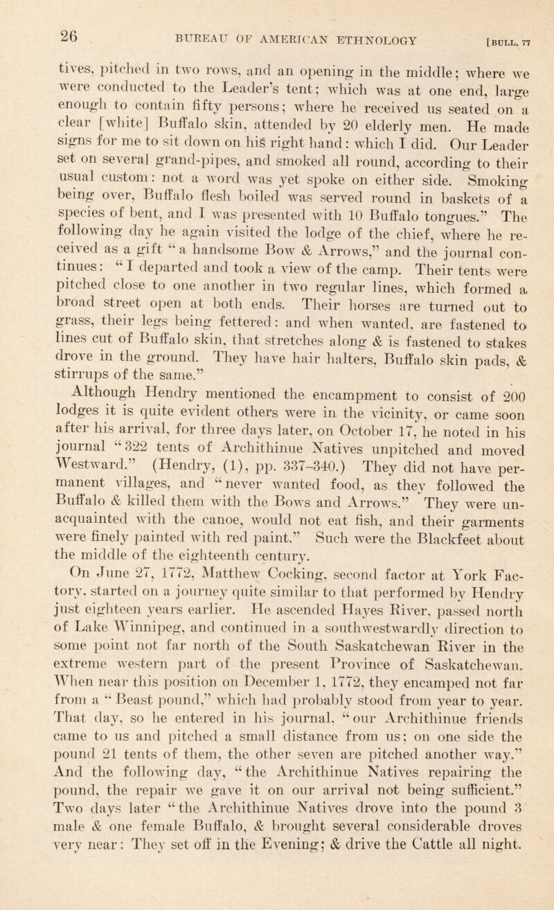 [bull. 77 tives, pitched in two rows, and an opening in the middle; where we were conducted to the Leader’s tent; which was at one end, large enough to contain fifty persons; where he received us seated on a cLar [white] Buffalo skin, attended by 20 elderly men. He made signs for me to sit down on hi§ right hand: which I did. Our Leader set on several grand-pipes, and smoked all round, according to their usual custom: not a word was yet spoke on either side. Smoking being over, Buffalo flesh boiled was served round in baskets of a species of bent, and I was presented with 10 Buffalo tongues.” The following day he again visited the lodge of the chief, where he re¬ ceived as a gift a handsome Bow & Arrows,” and the journal con¬ tinues : I departed and took a view of the camp. Their tents were pitched close to one another in two regular lines, which formed a broad street open at both ends. Their horses are turned out to grass, their legs being fettered: and when wanted, are fastened to lines cut of Buffalo skin, that stretches along & is fastened to stakes drove in the ground. They have hair halters, Buffalo skin pads, & stirrups of the same.” Although Hendry mentioned the encampment to consist of 200 lodges it is quite evident others were in the vicinity, or came soon after his arrival, for three days later, on October IT, he noted in his journal “322 tents of Archithinue Natives unpitched and moved Westward.” (Hendry, (1), pp. 337-340.) They did not have per¬ manent villages, and “never wanted food, as they followed the Buffalo & killed them with the Bows and Arrows.” They were un¬ acquainted with the canoe, would not eat fish, and their garments were finely painted with red paint.” Such were the Blackfeet about the middle of the eighteenth century. On June 27, 1772, Matthew Cocking, second factor at York Fac¬ tory, started on a journey quite similar to that performed by Hendry just eighteen years earlier. He ascended Hayes Eiver, passed north of Lake M^innipeg, and continued in a southwestwardly direction to some point not far north of the South Saskatchewan Eiver in the extreme western part of the present Province of Saskatchewan. When near this position on December 1, 1772, they encamped not far from a “ Beast pound,” which had probably stood from year to year. That day, so he entered in his journal, “ our Archithinue friends came to us and pitched a small distance from us; on one side the pound 21 tents of them, the other seven are pitched another way.” And the following day, “the Archithinue Natives repairing the pound, the repair we gave it on our arrival not being sufficient.” Two days later “the Archithinue Natives drove into the pound 3 male & one female Buffalo, & brought several considerable droves very near: They set off in the Evening; & drive the Cattle all night.