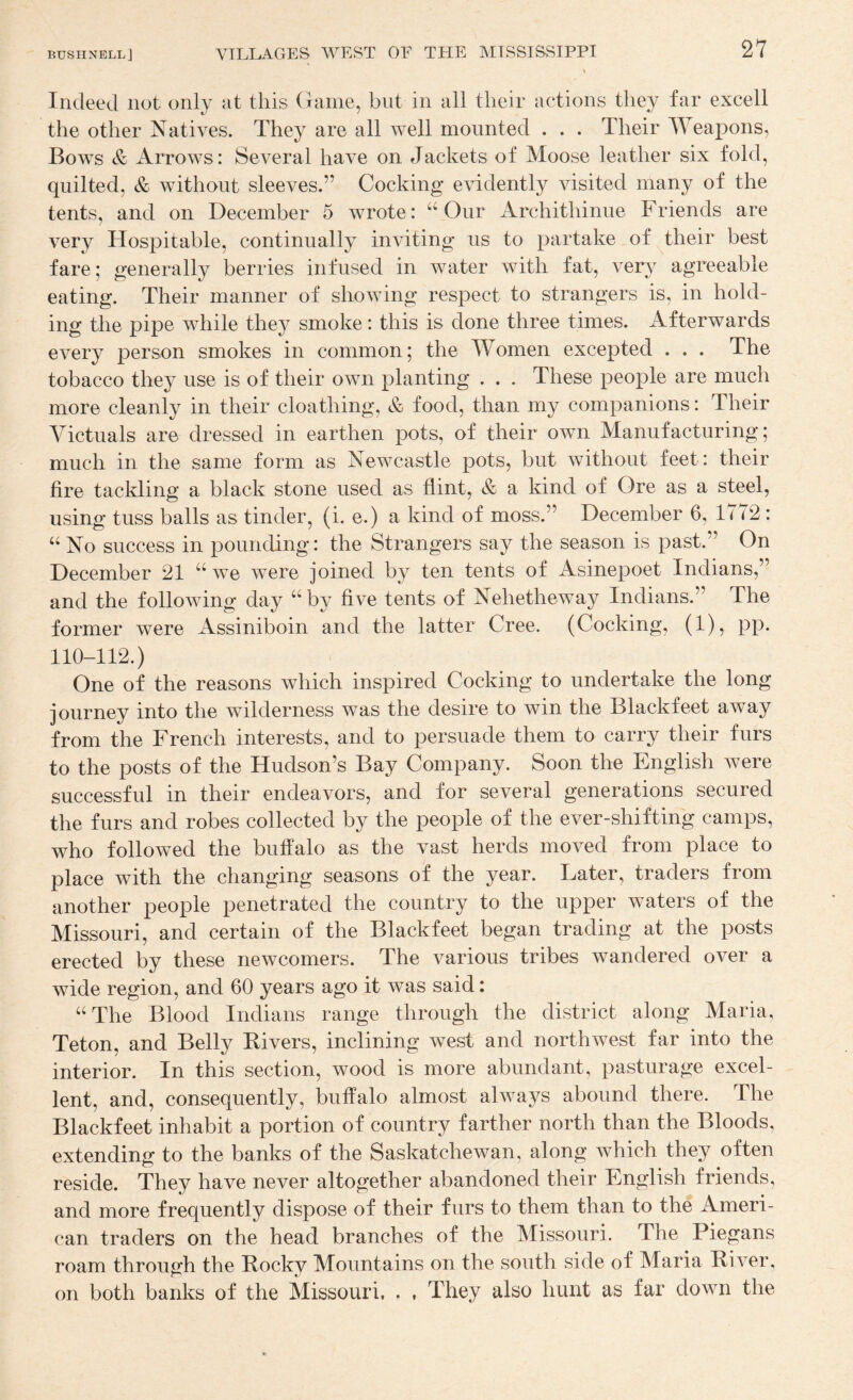 Indeed not only at this Game, but in all their actions they far excell the other Natives. They are all well mounted . . . Their Weapons, Bows & Arrows: Several have on Jackets of Moose leather six fold, quilted, & without sleeves.” Cocking evidently visited many of the tents, and on December 5 wrote: ‘‘Our Archithinue Friends are very Hospitable, continually inviting us to partake of their best fare; generally berries infused in water with fat, very agreeable eating. Their manner of showing respect to strangers is, in hold¬ ing the pipe while they smoke: this is done three times. Afterwards every person smokes in common; the Women excepted . . . The tobacco they use is of their own planting . . . These people are much more cleanly in their cloathing, & food, than my companions: Their Victuals are dressed in earthen pots, of their own Manufacturing; much in the same form as Newcastle pots, but without feet: their fire tackling a black stone used as flint, & a kind of Ore as a steel, using tuss balls as tinder, (i. e.) a kind of moss.” December 6, lu2: “ No success in pounding: the Strangers say the season is past.” On December 21 “we were joined by ten tents of Asinepoet Indians,” and the following day “^by five tents of Nehetheway Indians.” The former were Assiniboin and the latter Cree. (Cocking, (1), pp. 110-112.) One of the reasons which inspired Cocking to undertake the long journey into the wilderness was the desire to win the Blackfeet away from the French interests, and to persuade them to carry their furs to the posts of the Hudson’s Bay Company. Soon the English were successful in their endeavors, and for several generations secured the furs and robes collected by the people of the ever-shifting camps, who followed the buffalo as the vast herds moved from place to place with the changing seasons of the year. Later, traders from another people penetrated the country to the upper waters of the Missouri, and certain of the Blackfeet began trading at the posts erected by these newcomers. The various tribes wandered over a wide region, and 60 years ago it was said: “The Blood Indians range through the district along Maria, Teton, and Belly Kivers, inclining west and northwest far into the interior. In this section, wood is more abundant, pasturage excel¬ lent, and, consequently, buffalo almost always abound there. The Blackfeet inhabit a portion of country farther north than the Bloods, extending to the banks of the Saskatchewan, along which they often reside. They have never altogether abandoned their English friends, and more frequently dispose of their furs to them than to the Ameri¬ can traders on the head branches of the Missouri. The Piegans roam through the Rocky Mountains on the south side of Maria River, on both banks of the Missouri, . , They also hunt as far down the