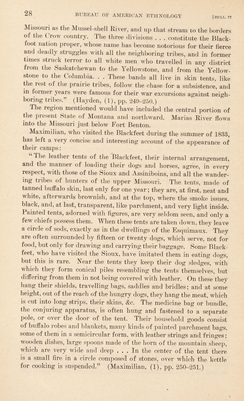 [bull. 77 Missouri as the Mussel-shell Elver, and up that stream co the borders of the Crow country. The three divisions . . . constitute the Black- foot nation proper, whose name has become notorious for their fierce and deadly struggles with all the neighboring tribes, and in former times struck terror to all white men who travelled in any district from the Saskatchewan to the Yellowstone, and from the Yellow¬ stone to the Columbia. . . These bands all live in skin tents, like the rest of the prairie tribes, follow the chase for a subsistence, and in former years were famous for their war excursions against neigh¬ boring tribes.” (Hayden, (1), pp. 249-250.) The region mentioned would have included the central portion of the present State of Montana and northward. Marias Eiver flows into the Missouri just below Fort Benton. Maximilian, who visited the Blackfeet during the summer of 1833, has left a very concise and interesting account of the appearance of their camps: The leather tents of the Blackfeet, their internal arrangement, and the manner of loading their dogs and horses, agree, in every respect, with those of the Sioux and Assiniboins, and all the wander¬ ing tribes of hunters of the upper Missouri. The tents, made of tanned buffalo skin, last only for one year; they are, at first, neat and white, afterwards brownish, and at the top, where the smoke issues, black, and, at last, transparent, like parchment, and very light inside. Painted tents, adorned with figures, are very seldom seen, and only a few chiefs possess them. When these tents are taken down, they leave a circle of sods, exactly as in the dwellings of the Esquimaux. They are often surrounded by fifteen or twenty dogs, which serve, not for food, but only for drawing and carrying their baggage. Some Black¬ feet, who have visited the Sioux, have imitated them in eating dogs, but this IS rare. Near the tents they keep their dog sledges, with which they form conical piles resembling the tents themselves, but differing from them in not being covered with leather. On these they hang their shields, travelling bags, saddles and bridles ; and at some height, out of the reach of the hungry dogs, they hang the meat, which is cut into long strips, their skins, &c. The medicine bag or bundle, the conjuring apparatus, is often hung and fastened to a separate pole, or over the door of the tent. Their household goods consist of buffalo robes and blankets, many kinds of painted parchment bags, some of them in a semicircular form, with leather strings and fringes ; wooden dishes, large spoons made of the horn of the mountain sheep, which are very wide and deep ... In the center of the tent there is a small fire in a circle composed of stones, over which the kettle for cooking is suspended.” (Maximilian, (1), pp. 250-251.)