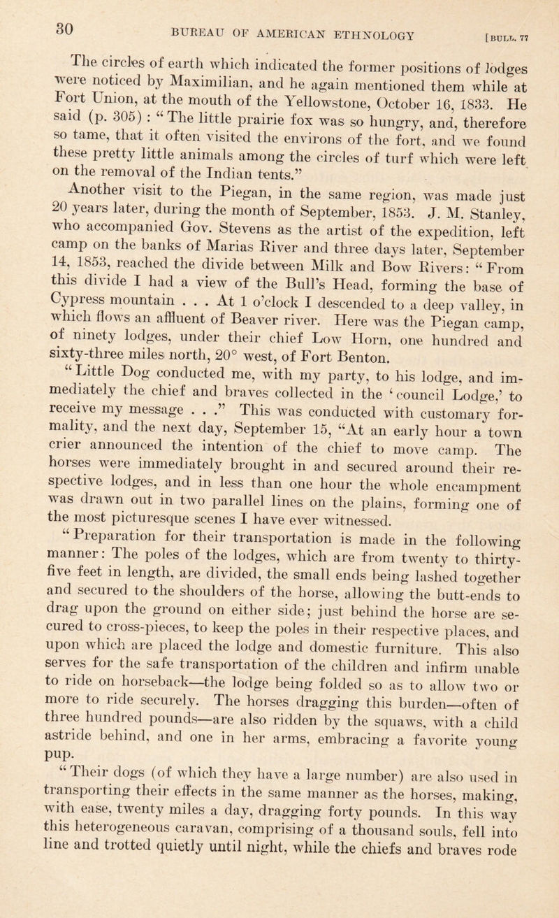 [buLI.. 77 The circles of earth which indicated the former positions of lodges were noticed by Maximilian, and he again mentioned them while at Fort Union, at the mouth of the Yellowstone, October 16, 1833. He said (p. 305) U‘The little prairie fox was so hungry, and, therefore so tame, that it often visited the environs of the fort, and we found these pretty little animals among the circles of turf which were left on the removal of the Indian tents.” Another visit to the Piegan, in the same region, was made just 20 years later, during the month of September, 1853. J. M. Stanley, who accompanied Gov. Stevens as the artist of the expedition, left camp on the banks of Marias River and three days later, September 14, 1853, reached the divide between Milk and Bow Rivers: “ From this divide I had a view of the Bull’s Head, forming the base of Cypress mountain ... At 1 o’clock I descended to a deep valley, in which flows an affluent of Beaver river. Here was the Piegan camp, of ninety lodges, under their chief Low Horn, one hundred and sixty-three miles north, 20° west, of Fort Benton. “ Little Dog conducted me, with my party, to his lodge, and im¬ mediately the chief and braves collected in the council Lodge,’ to receive my message . . .” This was conducted with customary for¬ mality, and the next day, September 15, “At an early hour a town crier announced the intention of the chief to move camp. The horses were immediately brought in and secured around their re¬ spective lodges, and in less than one hour the whole encampment was drawn out in two parallel lines on the plains, forming one of the most picturesque scenes I have ever witnessed. “ Preparation for their transportation is made in the following manner. The poles of the lodges, which are from twenty to thirty- five feet in length, are divided, the small ends being lashed together and secured to the shoulders of the horse, allowing the butt-ends to drag upon the ground on either side; just behind the horse are se¬ cured to cross-pieces, to keep the poles in their respective places, and upon which are placed the lodge and domestic furniture. This also serves for the safe transportation of the children and infirm unable to ride on horseback—the lodge being folded so as to allow two or more to ride securely. The horses dragging this burden—often of three hundred pounds—are also ridden by the squaws, with a child astride behind, and one in her arms, embracing a favorite young pup. ^ “Their dogs (of which they have a large number) are also used in transporting their effects in the same manner as the horses, making, with ease, twenty miles a day, dragging forty pounds. In this way this heterogeneous caravan, comprising of a thousand souls, fell into line and trotted quietly until night, while the chiefs and braves rode