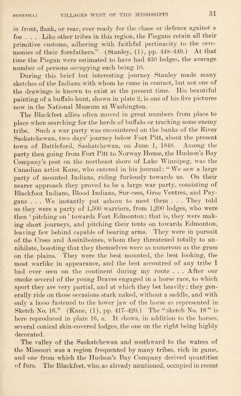 in front, flank, or rear, ever ready for the chase or defence against a foe . , . Like other tribes in this region, the Piegans retain all their primitive customs, adhering with faithful pertinacity to the cere¬ monies of their forefathers.” (Stanley, (1), pp. 448-449.) At that time the Piegan were estimated to have had 430 lodges, the average number of persons occupying each being 10. During this brief but interesting journey Stanley made many sketches of the Indians with whom he came in contact, but not one of the drawings is known to exist at the present time. His beautiful painting of a buffalo hunt, shown in plate 2, is one of his five pictures now in the National Museum at Washington. The Blackfeet allies often moved in great numbers from place to place when searching for the herds of buffalo or tracking some enemy tribe. Such a war party was encountered on the banks of the River Saskatchewan, two days’ journey below Fort Pitt, about the present town of Battleford, Saskatchewan, on June 1, 1848. Among the party then going from Fort Pitt to Norway House, the Hudson’s Bay Company’s post on the northeast shore of Lake Winnipeg, was the Canadian artist Kane, who entered in his journal: “We saw a large party of mounted Indians, riding furiously towards us. On their nearer approach they proved to be a large war party, consisting of Blackfoot Indians, Blood Indians, Sur-cees, Gros Ventres, and Pay- gans ... We instantly put ashore to meet them . . . They told us they were a party of 1,500 warriors, from 1,200 lodges, who were then ‘ pitching on’ towards Fort Edmonton; that is, they were mak¬ ing short journeys, and pitching their tents on towards Edmonton, leaving few behind capable of bearing arms. They were in pursuit of the Crees and Assiniboines, whom they threatened totally to an¬ nihilate, boasting that they themselves were as numerous as the grass on the plains. They were the best mounted, the best looking, the most warlike in appearance, and the best accoutred of any tribe I had ever seen on the continent during my route . . . After our smoke several of the young Braves engaged in a horse race, to which sport they are very partial, and at which they bet heavily; they gen¬ erally ride on those occasions stark naked, without a saddle, and with only a lasso fastened to the lower jaw of the horse as represented in Sketch No. 16.” (Kane, (1), pp. 417-420.) The “ sketch No. 16” is here reproduced in plate 16, a. It shows, in addition to the horses, several conical skin-covered lodges, the one on the right being highly decorated. The valley of the Saskatchewan and southward to the waters of the Missouri was a region frequented by many tribes, rich in game, and one from which the Hudson’s Bay Company derived quantities of furs. The Blackfeet, who, as already mentioned, occupied in recent