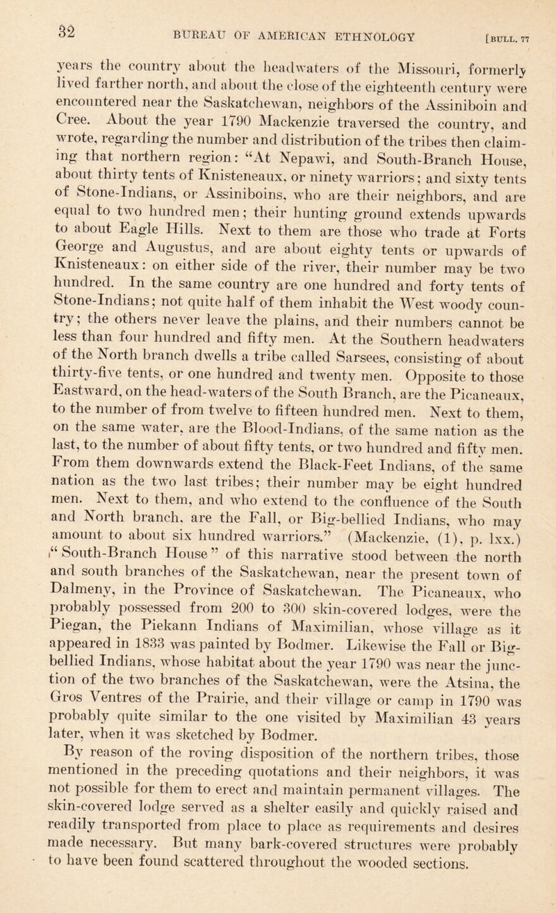 [bull. 77 years the country about the headwaters of the Missouri, formerly lived farther north, and about the close of the eighteenth century were encountered near the Saskatchewan, neighbors of the Assiniboin and Cree. About the year 1790 Mackenzie traversed the country, and wrote, regarding the number and distribution of the tribes then claim¬ ing that northern region: “At ISTepawi, and South-Branch House, about thirty tents of Knisteneaux, or ninety warriors; and sixty tents of Stone-Indians, or Assiniboins, who are their neighbors, and are equal to two hundred men; their hunting ground extends upwards to about Eagle Hills. Next to them are those who trade at Forts George and Augustus, and are about eighty tents or upwards of Knisteneaux: on either side of the river, their number may be two hundred. In the same country are one hundred and forty tents of Stone-Indians; not quite half of them inhabit the West woody coun- try; the others never leave the plains, and their numbers cannot be less than four hundred and fifty men. At the Southern headwaters of the North branch dwells a tribe called Sarsees, consisting of about thirty-five tents, or one hundred and twenty men. Opposite to those Eastward, on the head-waters of the South Branch, are the Picaneaux, to the number of from twelve to fifteen hundred men. Next to them, on the same water, are the Blood-Indians, of the same nation as the last, to the number of about fifty tents, or two hundred and fifty men. From them downwards extend the Black-Feet Indians, of the same nation as the two last tribes; their number may be eight hundred men. Next to them, and who extend to the confluence of the South and North branch, are the Fall, or Big-bellied Indians, who may amount to about six hundred warriors.” (Mackenzie, (1), p. Ixx.) i“ South-Branch House ” of this narrative stood between the north and south branches of the Saskatchewan, near the present town of Halmeny, in the Province of Saskatchewan. The Picaneaux, who probably possessed from 200 to 300 skin-covered lodges, were the Piegan, the Piekann Indians of Maximilian, whose village as it appeared in 1833 was painted by Bodmer. Likewise the Fall or Big- bellied Indians, whose habitat about the year 1790 was near the junc¬ tion of the two branches of the Saskatchewan, were the Atsina, the Gros Ventres of the Prairie, and their village or camp in 1790 was probably quite similar to the one visited by Maximilian 43 years later, when it was sketched by Bodmer. By reason of the roving disposition of the northern tribes, those mentioned in the preceding quotations and their neighbors, it was not possible for them to erect and maintain permanent villages. The skin-covered lodge served as a shelter easily and quickly raised and readily transported from place to place as requirements and desires made necessary. But many bark-covered structures were probably to have been found scattered throughout the wooded sections.