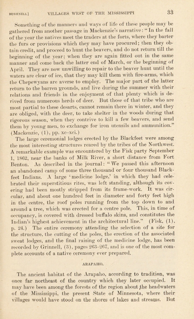 Sometliinir of the manners and wavs of life of these people may be gathered from another passage in Mackenzie’s narrative: In the fall of the year the natives meet the traders at the forts, where they barter the furs or provisions which they may have procured; then they ob¬ tain credit, and proceed to hunt the beavers, and do not return till the beginning of the year; when they are again fitted out in the same manner and come back the latter end of March, or the beginning of April. They are now unwilling to repair to the beaver hunt until the waters are clear of ice, that they may kill them with fire-arms, which the Chepewyans are averse to employ. The major part of the latter return to the barren grounds, and live during the summer with their relations and friends in the enjoyment of that plenty which is de¬ rived from numerous herds of deer. But those of that tribe who are most partial to these desarts, cannot remain there in winter, and they are obliged, with the deer, to take shelter in the woods during that rigorous season, when they contrive to kill a few beavers, and send them by young men, to exchange for iron utensils and ammunition.” (Mackenzie, (1), pp. xc-xci.) The large ceremonial lodges erected by the Blackfeet were among the most interesting structures reared by the tribes of the Northwest. A remarkable example was encountered by the Fisk party September 1, 1862, near the banks of Milk Kiver, a short distance from Fort Benton. As described in the journal: “We passed this afternoon an abandoned camp of some three thousand or four thousand Black- feet Indians. A large ‘medicine lodge,’ in which they had cele¬ brated their superstitious rites, was left standing, although its cov¬ ering had been mostly stripped from its frame-work. It was cir¬ cular, and about one hundred feet in diameter and forty feet high in the centre, the roof poles running from the top down to and around a tree, which was erected for a centre pole. This, in time of occupancy, is covered with dressed buffalo skins, and constitutes the Indian’s highest achievement in the architectural line.” (Fisk, (1), p. 24.) The entire ceremony attending the selection of a site for the structure, the cutting of the poles, the erection of the associated sweat lodges, and the final raising of the medicine lodge, has been recorded by Grinned, (3), pages 263-267, and is one of the most com¬ plete accounts of a native ceremony ever prepared. ARAPAHO. The ancient habitat of the Arapaho, according to tradition, was once far northeast of the country which they later occupied. It may have been among the forests of the region about jthe headwaters of the Mississippi, the present State of Minnesota, where their villages would have stood on the shores of lakes and streams. But