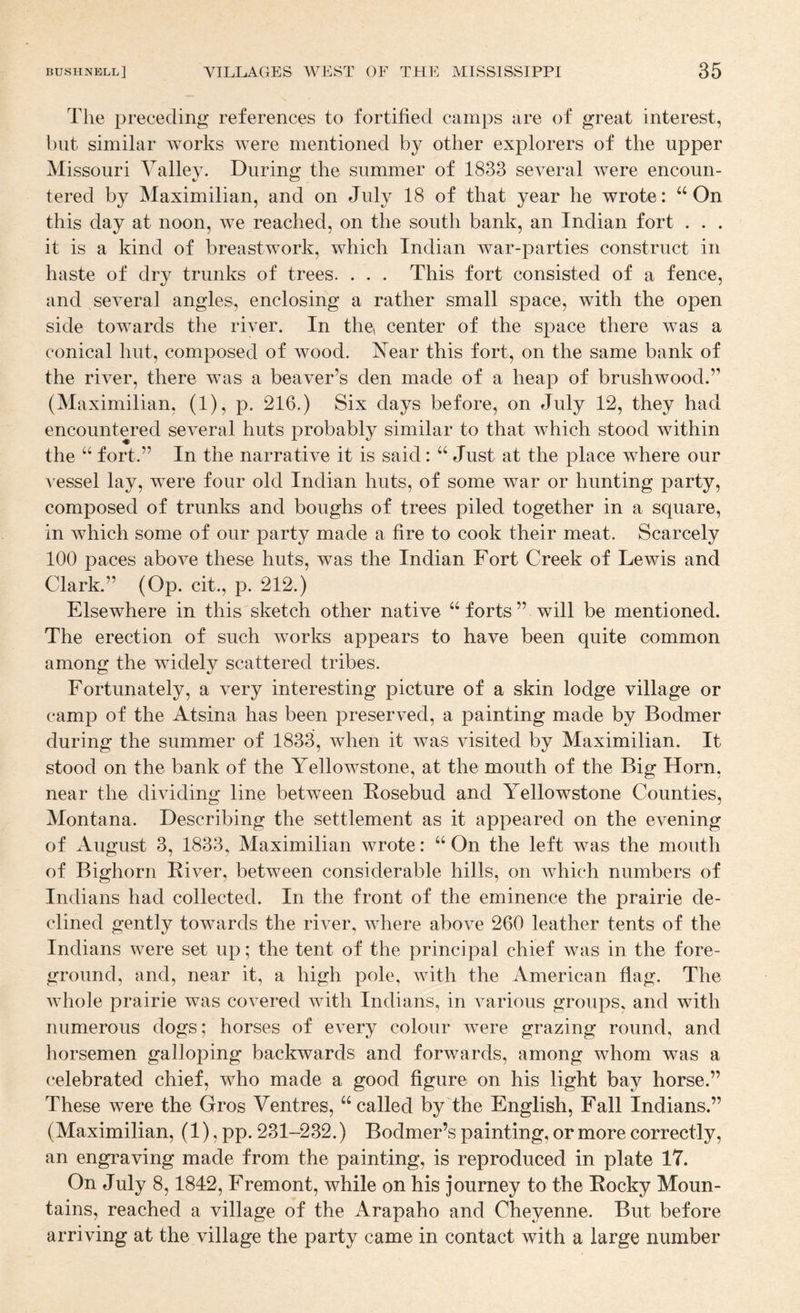 The preceding references to fortified camps are of great interest, but similar works were mentioned by other explorers of the upper Missouri Valley. During the summer of 1833 several were encoun¬ tered by Maximilian, and on July 18 of that year he wrote: “ On this day at noon, we reached, on the south bank, an Indian fort . . . it is a kind of breastwork, which Indian war-parties construct in haste of dry trunks of trees. . . . This fort consisted of a fence, and several angles, enclosing a rather small space, with the open side towards the river. In the center of the space there was a conical hut, composed of wood. Near this fort, on the same bank of the river, there was a beaver’s den made of a heap of brushwood.” (Maximilian, (1), p. 216.) Six days before, on July 12, they had encountered several huts probably similar to that which stood within the “ fort.” In the narrative it is said: “ Just at the place where our A'essel lay, Avere four old Indian huts, of some war or hunting party, composed of trunks and boughs of trees piled together in a square, in which some of our party made a fire to cook their meat. Scarcely 100 paces above these huts, was the Indian Fort Creek of Lewis and Clark.” (Op. cit., p. 212.) Elsewhere in this sketch other native “ forts ” will be mentioned. The erection of such works appears to have been quite common among the widely scattered tribes. Fortunately, a very interesting picture of a skin lodge village or camp of the Atsina has been preserved, a painting made by Bodmer during the summer of 1833, Avhen it was visited by Maximilian. It stood on the bank of the Yellowstone, at the mouth of the Big Horn, near the dividing line between Kosebud and Yellowstone Counties, Montana. Describing the settlement as it appeared on the evening of August 3, 1833, Maximilian Avrote: “ On the left was the mouth of Bighorn River, between considerable hills, on Avhich numbers of Indians had collected. In the front of the eminence the prairie de¬ clined gently towards the riA^er, Avhere aboA^e 260 leather tents of the Indians were set up; the tent of the principal chief was in the fore¬ ground, and, near it, a high pole, Avith the American flag. The AA hole prairie Avas covered Avith Indians, in A^arious groups, and with numerous dogs; horses of eA^ery colour Avere grazing round, and horsemen galloping backwards and forwards, among whom was a celebrated chief, who made a good figure on his light bay horse.” These were the Gros Ventres, “called by the English, Fall Indians.” (Maximilian, (1), pp. 231-232.) Bodmer’s painting, or more correctly, an engraving made from the painting, is reproduced in plate 17. On July 8,1842, Fremont, while on his journey to the Rocky Moun¬ tains, reached a village of the Arapaho and Cheyenne. But before arriving at the village the party came in contact with a large number