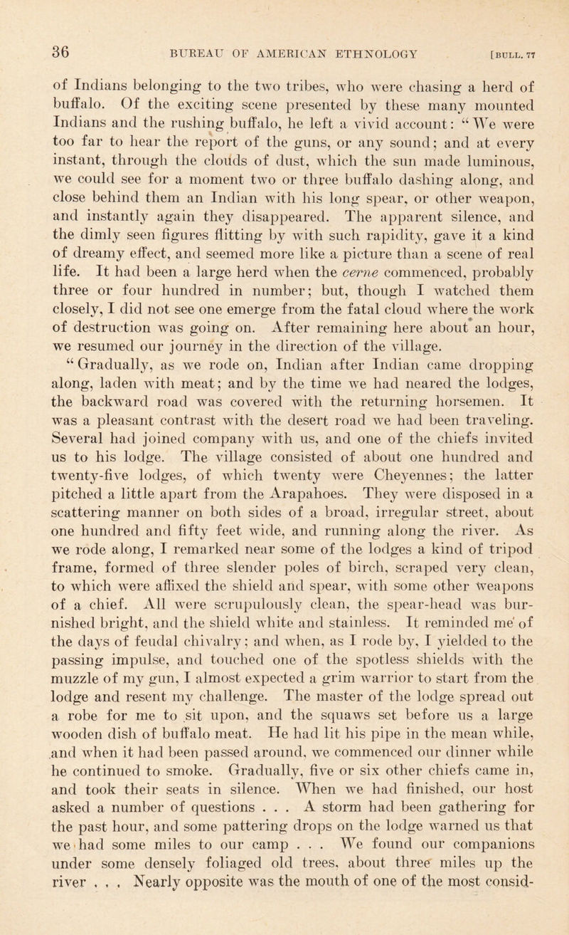 of Indians belonging to the two tribes, who were chasing a herd of buffalo. Of the exciting scene presented by these many mounted Indians and the rushing buffalo, he left a vivid account: “ We were ^ » too far to hear the report of the guns, or any sound; and at every instant, through the clouds of dust, which the sun made luminous, we could see for a moment two or three buffalo dashing along, and close behind them an Indian with his long spear, or other weapon, and instantly again they disappeared. The apparent silence, and the dimly seen figures flitting by with such rapidity, gave it a kind of dreamy effect, and seemed more like a picture than a scene of real life. It had been a large herd when the cerne commenced, probably three or four hundred in number; but, though I watched them closely, I did not see one emerge from the fatal cloud where the work of destruction was going on. After remaining here about an hour, we resumed our journey in the direction of the village. “ Gradually, as we rode on, Indian after Indian came dropping along, laden with meat; and by the time we had neared the lodges, the backward road was covered with the returning horsemen. It was a pleasant contrast with the desert road we had been traveling. Several had joined company with us, and one of the chiefs invited us to his lodge. The village consisted of about one hundred and twenty-five lodges, of which twenty were Cheyennes; the latter pitched a little apart from the Arapahoes. They were disposed in a scattering manner on both sides of a broad, irregular street, about one hundred and fifty feet wide, and running along the river. As we rode along, I remarked near some of the lodges a kind of tripod frame, formed of three slender poles of birch, scraped very clean, to which were affixed the shield and spear, with some other weapons of a chief. All were scrupulously clean, the spear-head was bur¬ nished bright, and the shield white and stainless. It reminded me of the days of feudal chivalry; and when, as I rode by, I yielded to the passing impulse, and touched one of the spotless shields with the muzzle of my gun, I almost expected a grim warrior to start from the lodge and resent my challenge. The master of the lodge spread out a robe for me to sit upon, and the squaws set before us a large wooden dish of buffalo meat. He had lit his pipe in the mean while, and when it had been passed around, we commenced our dinner while he continued to smoke. Gradually, five or six other chiefs came in, and took their seats in silence. When we had finished, our host asked a number of questions ... A storm had been gathering for the past hour, and some pattering drops on the lodge warned us that we-had some miles to our camp ... We found our companions under some densely foliaged old trees, about three miles up the river . , . Nearly opposite was the mouth of one of the most consid-