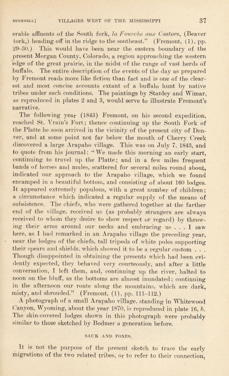 erable affluents of the South fork, la Fowrche aux Castors^ (Beaver fork,) heading off in the ridge to the southeast.” (Fremont, (1), pp. 29-30.) This would have been near the eastern boundary of the present Morgan County, Colorado, a region approaching the western edge of the great prairie, in the midst of the range of vast herds of buffalo. The entire description of the events of the day as prepared by Fremont reads more like fiction than fact and is one of the clear¬ est and most concise accounts extant of a buffalo hunt by native tribes under such conditions. The paintings by Stanley and Wimar, as reproduced in plates 2 and 3, would serve to illustrate Fremont’s narrative. The following year (1843) Fremont, on his second expedition, reached St. Yrain’s Fort; thence continuing up the South Fork of the Platte he soon arrived in the vicinity of the present city of Den¬ ver, and at some point not far below the mouth of Cherry Creek discovered a large Arapaho village. This was on July 7, 1843, and to quote from his journal: “We made this morning an early start, continuing to travel up the Platte; and in a few miles frequent bands of horses and mules, scattered for several miles round about, indicated our approach to the Arapaho village, which we found encamped in a beautiful bottom, and consisting of about 160 lodges. It appeared extremely populous, with a great number of children; a circumstance which indicated a regular supply of the means of subsistence. The chiefs, who were gathered together at the farther end of the village, received us (as probably strangers are always received to whom they desire to show respect or regard) by throw¬ ing their arms around our necks and embracing us ... I saw here, as I had remarked in an Arapaho village the preceding year, near the lodges of the chiefs, tall tripods of white poles supporting their spears and shields, which showed it to be a regular custom . . . Though disappointed in obtaining the presents which had been evi¬ dently expected, they behaved very courteously, and after a little conversation, I left them, and, continuing up the river, halted to noon on the bluff, as the bottoms are almost inundated; continuing in the afternoon our route along the mountains, which are dark, misty, and shrouded.” (Fremont, (1), pp. 111-112.) A photograph of a small Arapaho village, standing in Whitewood Canyon, Wyoming, about the year 1870, is reproduced in plate 16, I. The skin-covered lodges shown in this photograph were probably similar to those sketched by Bodmer a generation before. SAUK AND FOXES. It is not the purpose of the present sketch to trace the early migrations of the two related tribes, or to refer to their connection,