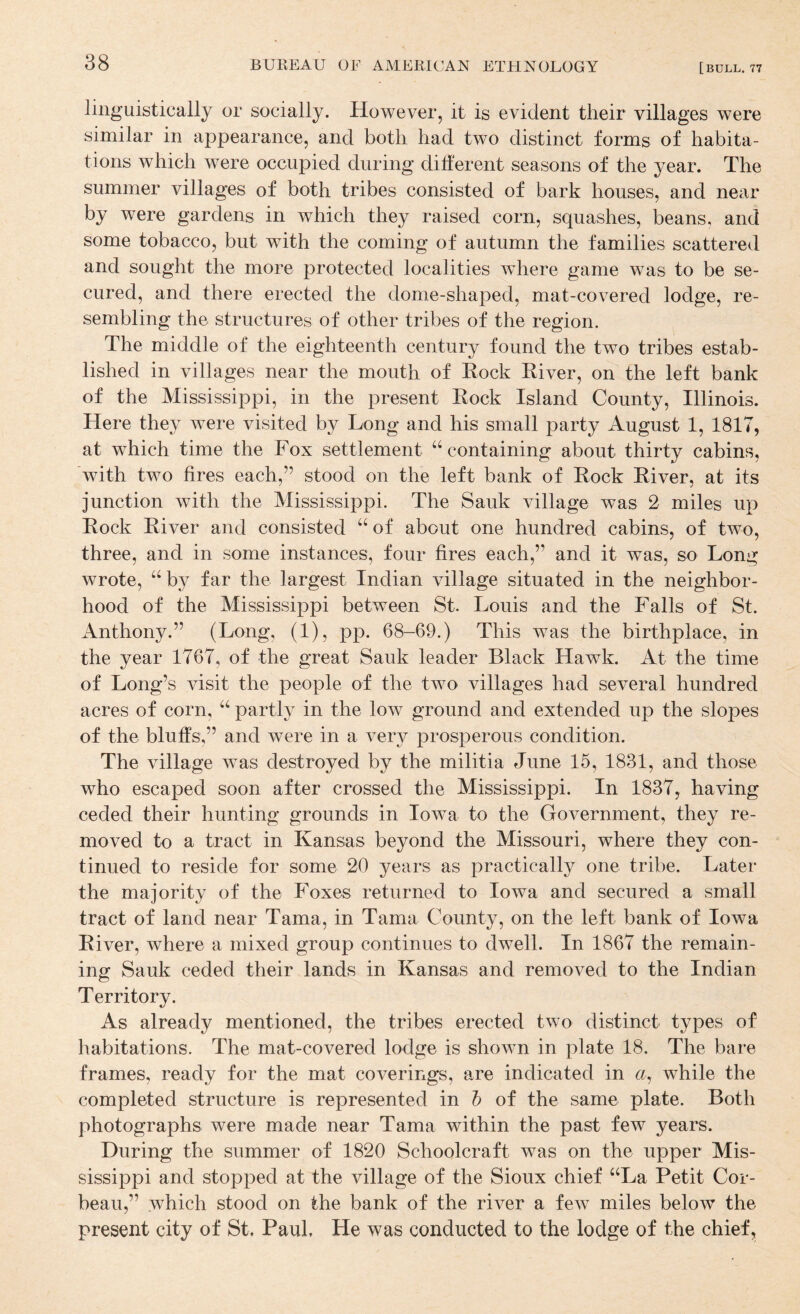 linguistically or socially. However, it is evident their villages were similar in appearance, and both had two distinct forms of habita¬ tions which were occupied during different seasons of the year. The summer villages of both tribes consisted of bark houses, and near by were gardens in which they raised corn, squashes, beans, and some tobacco, but with the coming of autumn the families scattered and sought the more protected localities where game was to be se¬ cured, and there erected the dome-shaped, mat-covered lodge, re¬ sembling the structures of other tribes of the region. The middle of the eighteenth century found the two tribes estab¬ lished in villages near the mouth of Eock Eiver, on the left bank of the Mississippi, in the present Eock Island County, Illinois. Here they were visited by Long and his small party August 1, 1817, at which time the Fox settlement “containing about thirty cabins, with two fires each,” stood on the left bank of Eock Eiver, at its junction with the Mississippi. The Sauk village was 2 miles up Eock Eiver and consisted “ of about one hundred cabins, of two, three, and in some instances, four fires each,” and it was, so Long wrote, “ by far the largest Indian village situated in the neighbor¬ hood of the Mississippi between St. Louis and the Falls of St. Anthony.” (Long, (1), pp. 68-69.) This w^'as the birthplace, in the year 1767, of the great Sauk leader Black Hawk. At the time of Long’s visit the people of the two villages had several hundred acres of corn, “ partly in the low ground and extended up the slopes of the bluffs,” and were in a very prosperous condition. The village was destroyed by the militia June 15, 1831, and those who escaped soon after crossed the Mississippi. In 1837, having ceded their hunting grounds in Iowa to the Government, they re¬ moved to a tract in Kansas beyond the Missouri, where they con¬ tinued to reside for some 20 years as practically one tribe. Later the majority of the Foxes returned to Iowa and secured a small tract of land near Tama, in Tama County, on the left bank of Iowa Eiver, where a mixed group continues to dwell. In 1867 the remain¬ ing Sauk ceded their lands in Kansas and removed to the Indian Territory. As already mentioned, the tribes erected two distinct types of habitations. The mat-covered lodge is shown in plate 18. The bai’e frames, ready for the mat coverings, are indicated in a, while the completed structure is represented in h of the same plate. Both photographs were made near Tama within the past few years. During the summer of 1820 Schoolcraft was on the upper Mis¬ sissippi and stopped at the village of the Sioux chief “La Petit Cor- beau,” which stood on the bank of the river a few miles below the present city of St. Paul. He was conducted to the lodge of the chief.