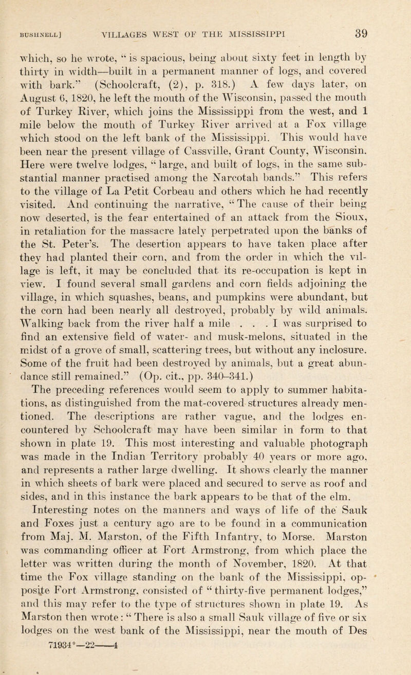 which, so he wrote, is spacious, being about sixty feet in length by thirty in Aviclth—built in a permanent manner of logs, and covered with bark.” (Schoolcraft, (2), p. 318.) A few days later, on August 6, 1820, he left the mouth of the Wisconsin, passed the mouth of Turkey River, which joins the Mississippi from the west, and 1 mile below the mouth of Turkey River arrived at a Fox village which stood on the left bank of the Mississippi. This would have been near the present village of Cassville, Grant County, Wisconsin. Here were twelve lodges, “ large, and built of logs, in the same sub¬ stantial manner practised among the Narcotah bands.” This refers to the village of La Petit Corbeau and others which he had recently visited. And continuing the narrative, “ The cause of their being- now deserted, is the fear entertained of an attack from the Sioux, in retaliation for the massacre lately perpetrated upon the banks of the St. Peter’s. The desertion appears to have taken place after they had planted their corn, and from the order in which the vil¬ lage is left, it may be concluded that its re-occupation is kept in view. I found several small gardens and corn fields adjoining the village, in which squashes, beans, and pumpkins were abundant, but the corn had been nearly all destroyed, probably by wild animals. Walking back from the river half a mile ... I was surprised to find an extensive field of water- and musk-melons, situated in the midst of a grove of small, scattering trees, but without any inclosure. Some of the fruit had been destroyed by animals, but a great abun¬ dance still remained.” (Op. cit., pp. 340-341.) The preceding references would seem to apply to summer habita¬ tions, as distinguished from the mat-covered structures already men¬ tioned. The descriptions are rather vague, and the lodges en¬ countered by Schoolcraft may have been similar in form to that shown in plate 19. This most interesting and valuable photograph was made in the Indian Territory probably 40 j^ears or more ago, and represents a rather large dwelling. It shows clearly the manner in which sheets of bark were placed and secured to serve as roof and sides, and in this instance the bark appears to be that of the elm. Interesting notes on the manners and ways of life of the Sauk and Foxes just a century ago are to be found in a communication from Maj. M. Marston, of the Fifth Infantry, to Morse. Marston was commanding officer at Fort Armstrong, from which place the letter was written during the month of November, 1820. At that time the Fox village standing on the bank of the Mississippi, op- ' posite Fort Armstrong, consisted of ‘‘thirty-five permanent lodges,” and this may refer to the type of structures shown in plate 19. As Marston then wrote: “ There is also a small Sauk village of five or six lodges on the west bank of the Mississippi, near the mouth of Hes T1934—22-4