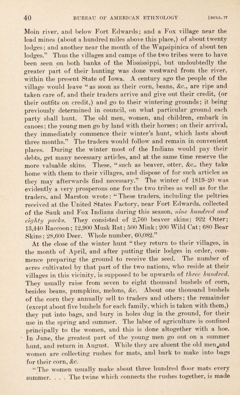 Moin river, and below Fort Edwards; and a Fox village near the lead mines (about a hundred miles above this place,) of about twenty lodges; and another near the mouth of the Wapsipinica of about ten lodges.” Thus the villages and camps of the two tribes were to have been seen on both banks of the Mississippi, but undoubtedly the greater part of their hunting was done westward from the river, within the present State of Iowa. A century ago the people of the village would leave as soon as their corn, beans, &c., are ripe and taken care of, and their traders arrive and give out their credit, (or their outfits on credit,) and go to their wintering grounds; it being previously determined in council, on what particular ground each party shall hunt. The old men, women, and children, embark in canoes; the young men go by land with their horses; on their arrival, they immediately commence their winter’s hunt, which lasts about three months.” The traders would follow and remain in convenient places. During the winter most of the Indians would pay their debts, get many necessary articles, and at the same time reserve the more valuable skins. These, “such as beaver, otter, &c., they take home with them to their villages, and dispose of for such articles as they may afterwards find necessary.” The winter of 1819-20 was evidently a very prosperous one for the two tribes as well as for the traders, and Marston wrote: “ These traders, including the peltries received at the United States Factory, near Fort Edwards, collected of the Sauk and Fox Indians during this season, nine hundred and eighty packs. They consisted of 2,760 beaver skins; 922 Otter; 13,440 Kaccoon; 12,900 Musk Eat; 500 Mink; 200 Wild Cat; 680 Bear Skins; 28,600 Deer. Whole number, 60,082.” At the close of the winter hunt “ they return to their villages, in the month of April, and after putting their lodges in order, com¬ mence preparing the ground to receive the seed. The number of acres cultivated by that part of the two nations, who reside at their villages in this vicinity, is supposed to be upwards of three hundred. They usually raise from seven to eight thousand bushels of corn, besides beans, pumpkins, melons, &c. About one thousand bushels of the corn they annually sell to traders and others; the remainder (except about five bushels for each family, which is taken with them,) they put into bags, and bury in holes dug in the ground, for their use in the spring and summer. The labor of agriculture is confined principally to the women, and this is done altogether with a hoe. In June, the greatest part of the young men go out on a summer hunt, and return in August. While they are absent the old men^and women are collecting rushes for mats, and bark to make into bags for their corn, &c. “ The women usually make about three hundred floor mats every summer. . . . The twine which connects the rushes together, is made