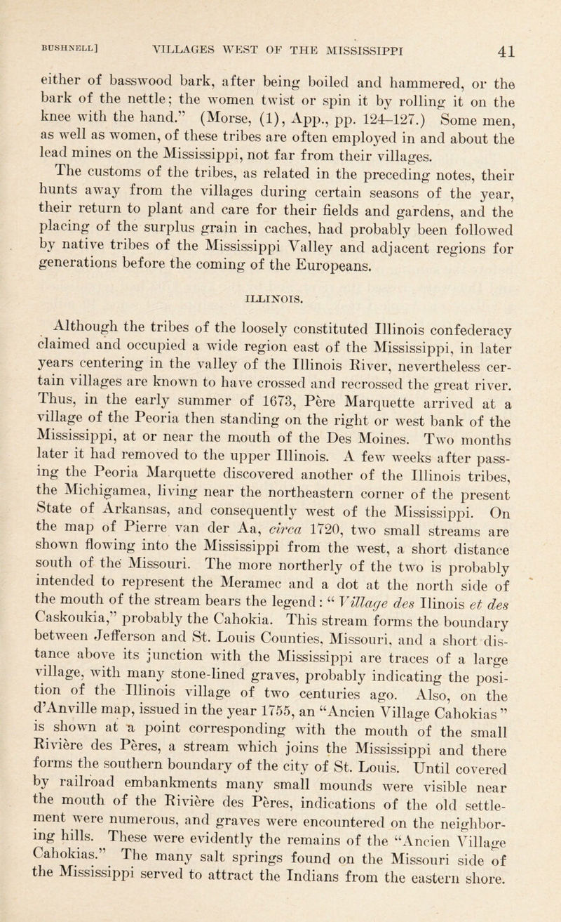 either of basswood bark, after being boiled and hammered, or the bark of the nettle; the women twist or spin it by rolling it on the knee with the hand.” (Morse, (1), App., pp. 124-127.) Some men, as well as women, of these tribes are often employed in and about the lead mines on the Mississippi, not far from their villages. The customs of the tribes, as related in the preceding notes, their hunts away from the villages during certain seasons of the year, their return to plant and care for their fields and gardens, and the placing of the surplus grain in caches, had probably been followed by native tribes of the Mississippi Valley and adjacent regions for generations before the coming of the Europeans. ILLINOIS. Although the tribes of the loosely constituted Illinois confederacy claimed and occupied a wide region east of the Mississippi, in later years centering in the valley of the Illinois River, nevertheless cer¬ tain villages are known to have crossed and recrossed the great river. Thus, in the early summer of 1673, Pere Marquette arrived at a village of the Peoria then standing on the right or west bank of the Mississippi, at or near the mouth of the Des Moines. Two months later it had removed to the upper Illinois. A few weeks after pass¬ ing the Peoria Marquette discovered another of the Illinois tribes, the Michigamea, living near the northeastern corner of the present State of Arkansas, and consequently west of the Mississippi. On the map of Pierre van der Aa, circa 1720, two small streams are shown flowing into the Mississippi from the west, a short distance south of the Missouri. The more northerly of the two is probably intended to represent the Meramec and a dot at the north side of the mouth of the stream bears the legend: ‘‘ YUlage des Ilinois et des Caskoukia,” probably the Cahokia. This stream forms the boundary between Jefferson and St. Louis Counties, Missouri, and a short dis¬ tance above its junction with the Mississippi are traces of a large village, with many stone-lined graves, probably indicating the posi¬ tion of the Illinois village of two centuries ago. Also, on the d Anville map, issued in the year 1^55, an ^^Ancien Village Cahokias ” is shown at u point corresponding with the mouth of the small Riviere des Peres, a stream which joins the Mississippi and there forms the southern boundary of the city of St. Louis. Until covered by railroad embankments many small mounds were visible near the mouth of the Riviere des Peres, indications of the old settle¬ ment were numerous, and graves were encountered on the neighbor¬ ing hills. These were evidently the remains of the “Ancien Village Cahokias.” ^ The many salt springs found on the Missouri side of the Mississippi served to attract the Indians from the eastern shore.