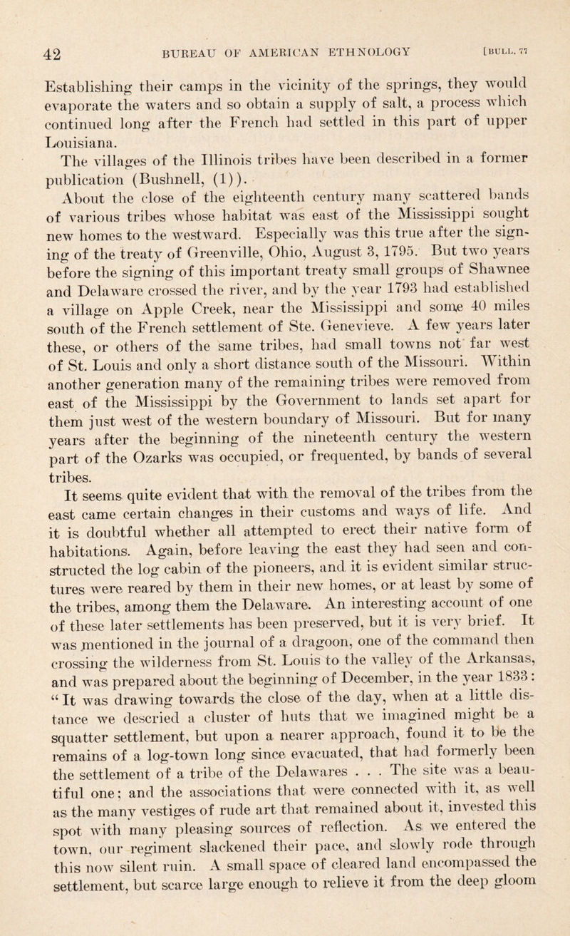 Establishing their camps in the vicinity of the springs, they would evaporate the waters and so obtain a supply of salt, a process which continued long after the French had settled in this part of upper Louisiana. The villages of the Illinois tribes have been described in a former publication (Bushnell, (1)). About the close of the eighteenth century many scattered bands of various tribes whose habitat was east of the Mississippi sought new homes to the westward. Especially was this true after the sign¬ ing of the treaty of Grreenville, Ohio, August 3, 1^95. But two years before the signing of this important treaty small groups of Shawnee and Delaware crossed the river, and by the year 1793 had established a village on Apple Creek, near the Mississippi and some 40 miles south of the French settlement of Ste. Genevieve. A few years later these, or others of the same tribes, had small towns not far west of St. Louis and only a short distance south of the Missouri. Within another generation many of the remaining tribes were removed from east of the Mississippi by the Government to lands set apart for them just west of the western boundary of Missouri. But for many years after the beginning of the nineteenth century the western part of the Ozarks was occupied, or frequented, by bands of several tribes. It seems quite evident that with the removal of the tribes from the east came certain changes in their customs and ways of life. And it is doubtful whether all attempted to erect their native form of habitations. Again, before leaving the east they had seen and con¬ structed the log cabin of the pioneers, and it is evident similar struc¬ tures were reared by them in their new homes, or at least by some of the tribes, among them the Delaware. An interesting account of one of these later settlements has been preserved, but it is very brief. It was mentioned in the journal of a dragoon, one of the command then crossing the wilderness from St. Louis to the valley of the Arkansas, and was prepared about the beginning of December, in the year 1833: ‘‘ It was drawing towards the close of the day, when at a little dis¬ tance we descried a cluster of huts that we imagined might be a squatter settlement, but upon a nearer approach, found it to be the remains of a log-town long since evacuated, that had formerly been the settlement of a tribe of the DelaAvares . . . The site Avas a beau¬ tiful one; and the associations that Avere connected with it, as well as the many vestiges of rude art that remained about it, invested this spot Avith many pleasing sources of reflection. As we entered the town, our regiment slackened their pace, and sloAvly rode through this noAA^ silent ruin. A small space of cleared land encompassed the settlement, but scarce large enough to relieve it from the deep gloom