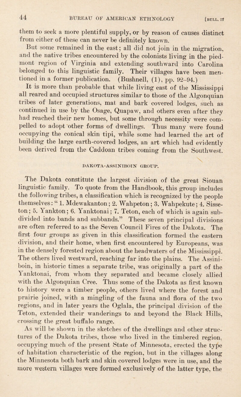 them to seek a more plentiful supply, or by reason of causes distinct from either of these can never be definitely known. But some remained in the east 5 all did not join in the migration, and the native tribes encountered by the colonists living in the pied¬ mont region of Virginia and extending southward into Carolina belonged to this linguistic family. Their villages have been men¬ tioned in a former publication. (Bushnell, (1), pp. 92-94.) It is more than probable that while living east of the Mississippi all reared and occupied structures similar to those of the Algonquian tribes of later generations, mat and bark covered lodges, such as continued in use by the Osage, Quapaw, and others even after they had reached their new homes, but some through necessity were com¬ pelled to adopt “other forms of dwellings. Thus many were found occupying the conical skin tipi, while some had learned the art of building the large earth-covered lodges, an art which had evidently been derived from the Caddoan tribes coming from the Southwest. DAKOTA-ASSINIBOIN GROUP. The Dakota constitute the largest division of the great Siouan linguistic family. To quote from the Handbook, this group includes the following tribes, a classification which is recognized by the people themselves : “ 1. Mdewakanton; 2. Wahpeton; 3. Wahpekute; 4. Sisse- ton; 5. Yankton; 6. Yanktonai; 7. Teton, each of which is again sub¬ divided into bands and subbands.” These seven principal divisions are often referred to as the Seven Council Fires of the Dakota. The first four groups as given in this classification formed the eastern division, and their home, when first encountered by Europeans, was in the densely forested region about the headwaters of the Mississippi. The others lived westward, reaching far into the plains. The Assini- boin, in historic times a separate tribe, was originally a part of the Yanktonai, from whom they separated and became closely allied with the Algonquian Cree. Thus some of the Dakota as first known to history were a timber people, others lived where the forest and prairie joined, with a mingling of the fauna and flora of the two regions, and in later years the Oglala, the principal division of the Teton, extended their wanderings to and beyond the Black Hills, crossing the great buffalo range. As will be shown in the sketches of the dwellings and other struc¬ tures of the Dakota tribes, those who lived in the timbered region, occupying much of the present State of Minnesota, erected the ty^e of habitation characteristic of the region, but in the villages along the Minnesota both bark and skin covered lodges were in use, and the more western villages were formed exclusively of the latter type, the