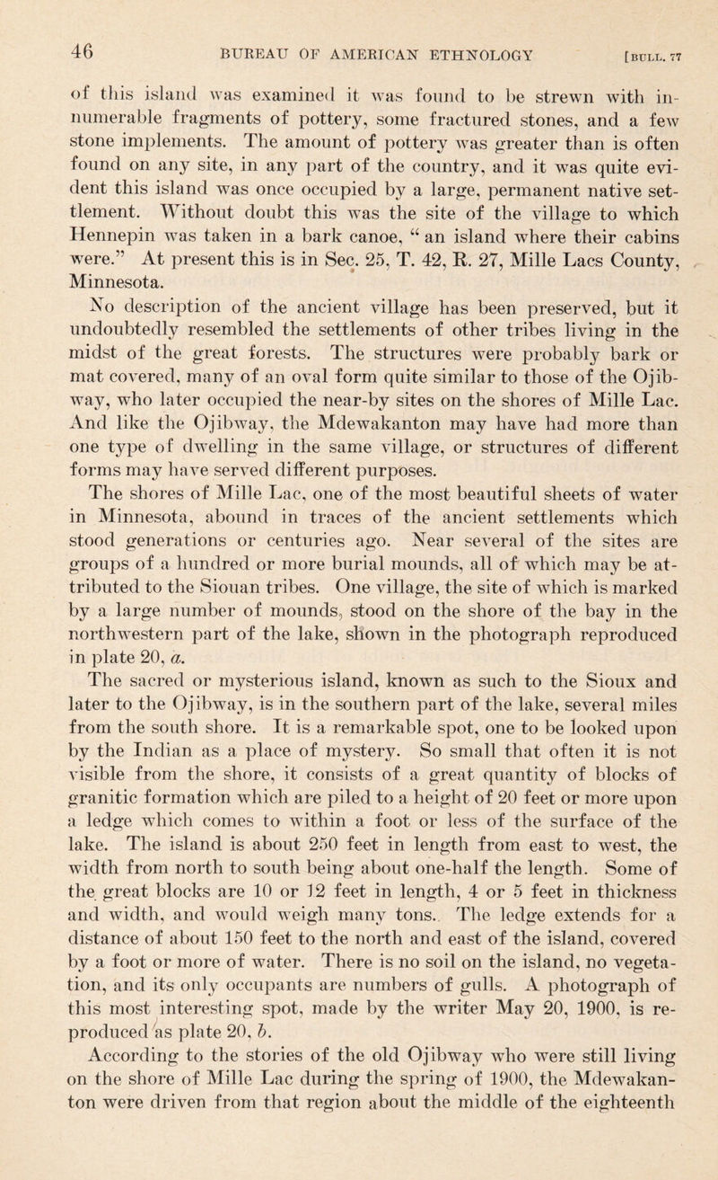 of this island was examined it was found to be strewn with in¬ numerable fragments of pottery, some fractured stones, and a few stone implements. The amount of pottery was greater than is often found on any site, in any part of the country, and it was quite evi¬ dent this island was once occupied by a large, permanent native set¬ tlement. Without doubt this was the site of the village to which Hennepin was taken in a bark canoe, “ an island where their cabins were.” At present this is in Sec. 25, T. 42, R. 27, Mille Lacs County, Minnesota. No description of the ancient village has been preserved, but it undoubtedly resembled the settlements of other tribes living in the midst of the great forests. The structures were probably bark or mat covered, many of an oval form quite similar to those of the Ojib- way, who later occupied the near-by sites on the shores of Mille Lac. And like the Ojibway, the Mdewakanton may have had more than one type of dwelling in the same village, or structures of different forms may have served different purposes. The shores of Mille Lac, one of the most beautiful sheets of water in Minnesota, abound in traces of the ancient settlements which stood generations or centuries ago. Near several of the sites are groups of a hundred or more burial mounds, all of which may be at¬ tributed to the Siouan tribes. One village, the site of which is marked by a large number of mounds, stood on the shore of the bay in the northw^estern part of the lake, shown in the photograph reproduced in plate 20, a. The sacred or mysterious island, known as such to the Sioux and later to the Ojibway, is in the southern part of the lake, several miles from the south shore. It is a remarkable spot, one to be looked upon by the Indian as a place of mystery. So small that often it is not visible from the shore, it consists of a great quantity of blocks of granitic formation which are piled to a height of 20 feet or more upon a ledge which comes to within a foot or less of the surface of the lake. The island is about 250 feet in length from east to west, the width from north to south being about one-half the length. Some of the great blocks are 10 or 12 feet in length, 4 or 5 feet in thickness and width, and would weigh many tons. The ledge extends for a distance of about 150 feet to the north and east of the island, covered by a foot or more of water. There is no soil on the island, no vegeta¬ tion, and its only occupants are numbers of gulls. A photograph of this most interesting spot, made by the writer May 20, 1900, is re¬ produced ks plate 20, b. According to the stories of the old Ojibway who were still living on the shore of Mille Lac during the spring of 1900, the Mdewakan¬ ton were driven from that region about the middle of the eighteenth