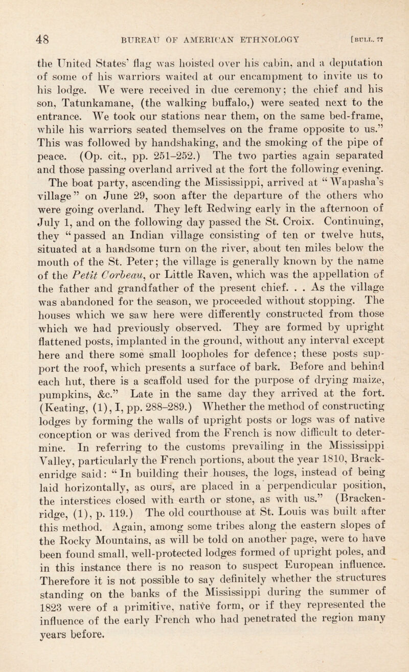 the United States’ flag was hoisted over his cabin, and a deputation of some of his warriors waited at our encampment to invite us to his lodge. We were received in due ceremony; the chief and his son, Tatunkamane, (the walking buffalo,) were seated next to the entrance. We took our stations near them, on the same bed-frame, while his warriors seated themselves on the frame opposite to us.” This was followed by handshaking, and the smoking of the pipe of peace. (Op. cit., pp. 251-252.) The two parties again separated and those passing overland arrived at the fort the following evening. The boat party, ascending the Mississippi, arrived at “ Wapasha’s village” on June 29, soon after the departure of the others who were going overland. They left Redwing early in the afternoon of July 1, and on the following day passed the St. Croix. Continuing, they “passed an Indian village consisting of ten or twelve huts, situated at a handsome turn on the river, about ten miles below the mouth of the St. Peter; the village is generally known by the name of the Petit Corheau^ or Little Raven, which was the appellation of the father and grandfather of the present chief. . . As the village was abandoned for the season, we proceeded without stopping. The houses which we saw here were differently constructed from those which we had previously observed. They are formed by upright flattened posts, implanted in the ground, without any interval except here and there some small loopholes for defence; these posts sup¬ port the roof, which presents a surface of bark. Before and behind each hut, there is a scaffold used for the purpose of drying maize, jDumpkins, &c.” Late in the same day they arrived at the fort. (Keating, (1), I, pp. 288-289.) Whether the method of constructing lodges by forming the walls of upright posts or logs was of native conception or was derived from the French is now difficult to deter¬ mine. In referring to the customs prevailing in the Mississippi Valley, particularly the French portions, about the year 1810, Brack- enridge said: “ In building their houses, the logs, instead of being laid horizontally, as ours, are placed in a* perpendicular position, the interstices closed with earth or stone, as with us.” (Bracken- ridge, (1), p. 119.) The old courthouse at St. Louis was built after this method. Again, among some tribes along the eastern slopes of the Rocky Mountains, as will be told on another page, were to have been found small, well-protected lodges formed of upright poles, and in this instance there is no reason to suspect European influence. Therefore it is not possible to say definitely whether the structures standing on the banks of the Mississippi during the summer of 1823 were of a primitive, native form, or if they represented the influence of the early French who had penetrated the region many vears before. %/