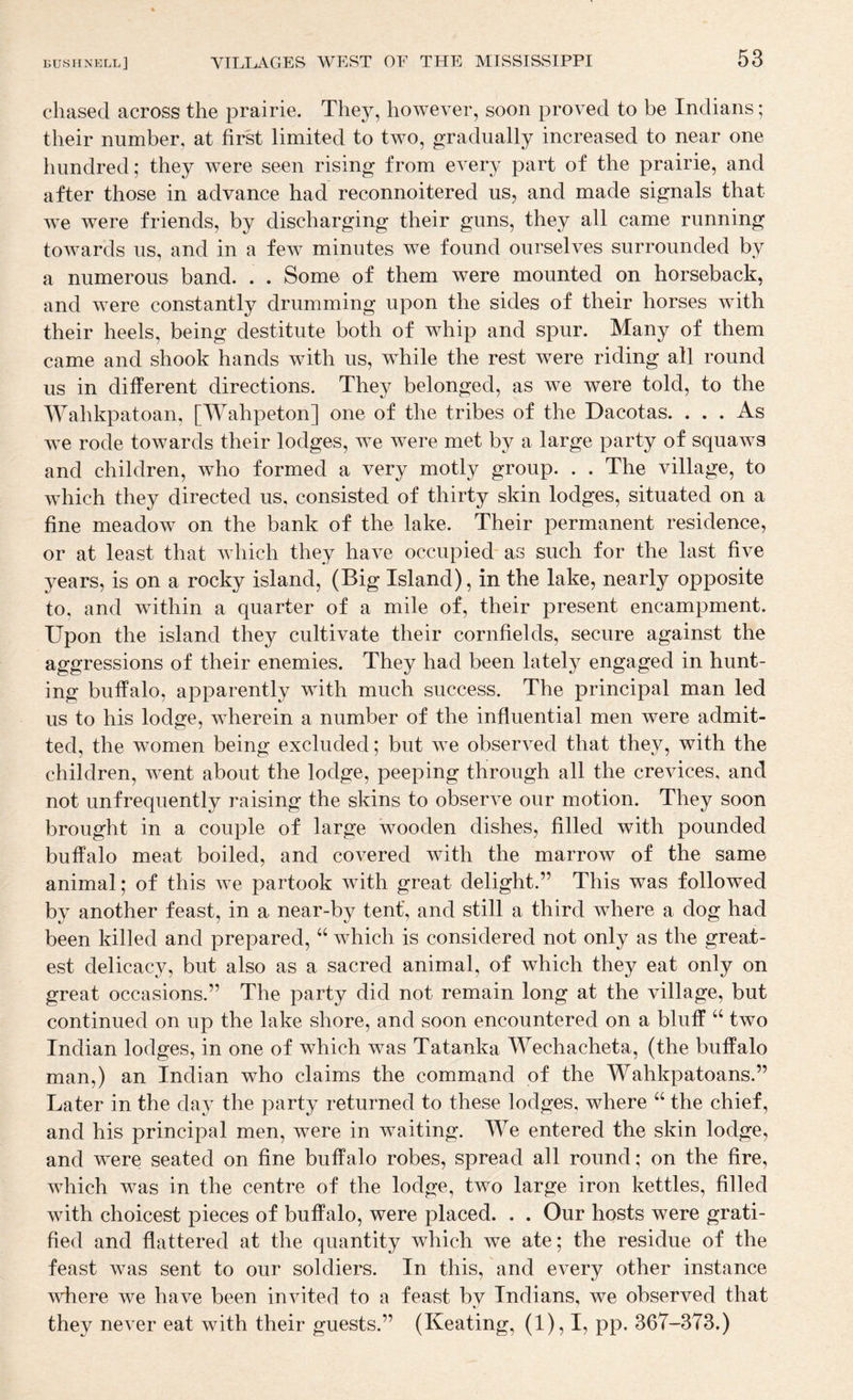chased across the prairie. They, however, soon proved to be Indians; their number, at first limited to two, gradually increased to near one hundred; they were seen rising from every part of the prairie, and after those in advance had reconnoitered us, and made signals that we were friends, by discharging their guns, they all came running towards us, and in a few minutes we found ourselves surrounded by a numerous band. . . Some of them were mounted on horseback, and were constantly drumming upon the sides of their horses with their heels, being destitute both of whip and spur. Many of them came and shook hands with us, w^hile the rest were riding all round us in different directions. They belonged, as we were told, to the Wahkpatoan, [Wahpeton] one of the tribes of the Dacotas. ... As we rode towards their lodges, we were met by a large party of squaws and children, who formed a very motly group. . . The village, to which they directed us, consisted of thirty skin lodges, situated on a fine meadow on the bank of the lake. Their permanent residence, or at least that which they have occupied-as such for the last five years, is on a rocky island, (Big Island), in the lake, nearly opposite to, and wdthin a quarter of a mile of, their present encampment. Upon the island they cultivate their cornfields, secure against the aggressions of their enemies. They had been lately engaged in hunt¬ ing buffalo, apparently with much success. The principal man led us to his lodge, wherein a number of the influential men were admit¬ ted, the women being excluded; but we observed that they, with the children, went about the lodge, peeping through all the crevices, and not unfrequently raising the skins to observe our motion. They soon brought in a couple of large wooden dishes, filled with pounded buffalo meat boiled, and covered with the marrow of the same animal; of this we partook with great delight.” This was followed by another feast, in a near-by tent, and still a third where a dog had been killed and prepared, “ which is considered not only as the great¬ est delicacy, but also as a sacred animal, of which they eat only on great occasions.” The party did not remain long at the village, but continued on up the lake shore, and soon encountered on a bluff “ two Indian lodges, in one of which was Tatanka Wechacheta, (the buffalo man,) an Indian who claims the command of the Wahkpatoans.” Later in the day the party returned to these lodges, where “ the chief, and his principal men, were in waiting. We entered the skin lodge, and were seated on fine buffalo robes, spread all round; on the fire, which was in the centre of the lodge, two large iron kettles, filled with choicest pieces of buffalo, were placed. . . Our hosts were grati¬ fied and flattered at the quantity which we ate; the residue of the feast was sent to our soldiers. In this, and every other instance where we have been invited to a feast by Indians, we observed that they never eat with their guests.” (Keating, (1), I, pp. 367-373.)