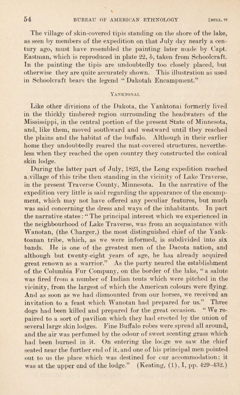 The village of skin-covered tipis standing on the shore of the lake, as seen by members of the expedition on that July day nearly a cen¬ tury ago, must have resembled the painting later made by Capt. Eastman, which is reproduced in plate 22, &, taken from Schoolcraft. In the painting the tipis are undoubtedly too closely placed, but otherwise they are quite accurately shown. This illustration as used in Schoolcraft bears the legend Dakotah Encampment.” Yanktonai, Like other divisions of the Dakota, the Yanktonai formerly lived in the thickly timbered region surrounding the headwaters of the Mississippi, in the central portion of the present State of Minnesota, and, like them, moved southward and westward until they reached the plains and the habitat of the buffalo. Although in their earlier home they undoubtedly reared the mat-covered structures, neverthe¬ less when they reached the open country they constructed the conical skin lodge. During the latter part of July, 1823, the Long expedition reached a village of this tribe then standing in the vicinity of Lake Traverse, in the present Traverse County, Minnesota. In the narrative of the expedition very little is said regarding the appearance of the encamp¬ ment, which may not have offered any peculiar features, but much was said concerning the dress and ways of the inhabitants. In part the narrative states: “ The principal interest which we experienced in the neighbourhood of Lake Traverse, was from an acquaintance with Wanotan, (the Charger,) the most distinguished chief of the Yank- toanan tribe, which, as we were informed, is subdivided into six bands. He is one of the greatest men of the Dacota nation, and although but twenty-eight years of age, he has already acquired great renown as a warrior.” As the party neared the establishment of the Columbia Fur Company, on the border of the lake, a salute was fired from a number of Indian tents which were pitched in the vicinity, from the largest of which the American colours were flying. And as soon as we had dismounted from our horses, we received an invitation to a feast which Wanotan had prepared for us.” Three dogs had been killed and prepared for the great occasion. ‘‘We re¬ paired to a sort of pavilion which they had erected by the union of several large skin lodges. Fine Buffalo robes were spread all around, and the air was perfumed by the odour of sweet scenting grass which had been burned in it. On entering the locige we saw the chief seated near the further end of it, and one of his principal men pointed out to us the place which was destined for our accommodation; it was at the upper end of the lodge.” (Keating, (1), I, pp. 429-432.)