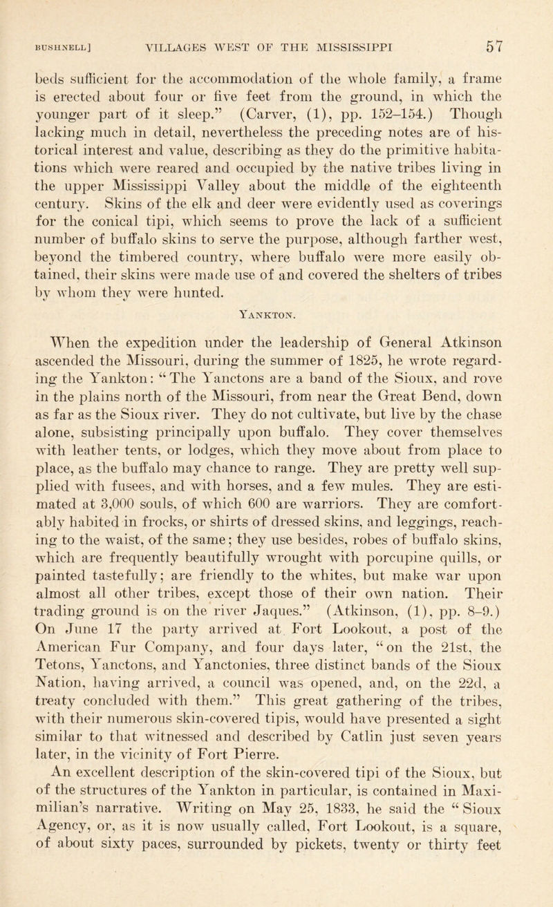 beds sufficient for the accommodation of the whole family, a frame is erected about four or five feet from the ground, in which the younger part of it sleep.” (Carver, (1), pp. 152-154.) Though lacking much in detail, nevertheless the preceding notes are of his¬ torical interest and value, describing as they do the primitive habita¬ tions which were reared and occupied by the native tribes living in the upper Mississippi Valley about the middle of the eighteenth century. Skins of the elk and deer were evidently used as coverings for the conical tipi, which seems to prove the lack of a sufficient number of buffalo skins to serve the purpose, although farther west, beyond the timbered country, where buffalo were more easily ob¬ tained, their skins were made use of and covered the shelters of tribes by whom they were hunted. Yankton. When the expedition under the leadership of General Atkinson ascended the Missouri, during the summer of 1825, he wrote regard¬ ing the Yankton: ‘‘The Yanctons are a band of the Sioux, and rove in the plains north of the Missouri, from near the Great Bend, down as far as the Sioux river. They do not cultivate, but live by the chase alone, subsisting principally upon buffalo. They cover themselves with leather tents, or lodges, which they move about from place to place, as the buffalo may chance to range. They are pretty well sup¬ plied with fusees, and with horses, and a few mules. They are esti¬ mated at 3,000 souls, of which 600 are warriors. They are comfort¬ ably habited in frocks, or shirts of dressed skins, and leggings, reach¬ ing to the waist, of the same; they use besides, robes of buffalo skins, which are frequently beautifully wrought with porcupine quills, or painted tastefully; are friendly to the whites, but make war upon almost all other tribes, except those of their own nation. Their trading ground is on the river Jaques.” (Atkinson, (1), pp. 8-9.) On June 17 the party arrived at Fort Lookout, a post of the American Fur Company, and four days later, “on the 21st, the Tetons, Yanctons, and Yanctonies, three distinct bands of the Sioux Nation, having arrived, a council was opened, and, on the 22d, a treaty concluded with them.” This great gathering of the tribes, with their numerous skin-covered tipis, would have presented a sight similar to that witnessed and described by Catlin just seven years later, in the vicinity of Fort Pierre. An excellent description of the skin-covered tipi of the Sioux, but of the structures of the Yankton in particular, is contained in Maxi¬ milian’s narrative. Writing on May 25, 1833, he said the “ Sioux Agency, or, as it is now usually called. Fort Lookout, is a square, of about sixty paces, surrounded by pickets, twenty or thirty feet