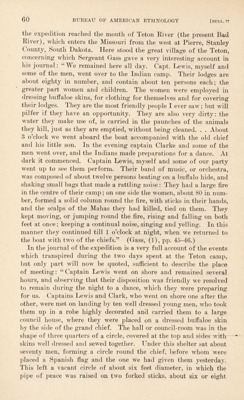 the expedition reached the mouth of Teton River (the present Bad River), which enters the Missouri from the west at Pierre, Stanley County, South Dakota. Here stood the great village of the Teton, concerning which Sergeant Gass gave a very interesting account in his journal: “We remained here all day. Capt. Lewis, myself and some of the men, went over to the Indian camp. Their lodges are about eighty in number, and contain about ten persons each; the greater part women and children. The women were employed in dressing buffaloe skins, for clothing for themselves and for covering their lodges. They are the most friendly people I ever saw; but will pilfer if they have an opportunity. They are also very dirty: the Avater they make use of, is carried in the paunches of the animals they kill, just as they are emptied, without being cleaned. . . About 3 o’clock we went aboard the boat accompanied with the old chief and his little son. In the evening captain Clarke and some of the men went over, and the Indians made preparations for a dance. At dark it commenced. Captain Lewis, myself and some of our party went up to see them perform. Their band of music, or orchestra, was composed of about twelve persons beating on a buffalo hide, and shaking small bags that made a rattling noise: They had a large fire in the centre of their camp; on one side the women, about 80 in num¬ ber, formed a solid column round the fire, with sticks in their hands, and the scalps of the Mahas they had killed, tied on them. They kept moving, or jumping round the fire, rising and falling on both feet at once; keeping a continual noise, singing and yelling. In this manner they continued till 1 o’clock at night, when we returned to the boat Avith two of the chiefs.” (Gass, (1), pp. 45-46.) In the journal of the expedition is a very full account of the events which transpired during the two days spent at the Teton camp, but only part will now be quoted, sufficient to describe the place of meeting: “ Captain Lewis went on shore and remained several hours, and observing that their disposition Avas friendly we resolved to remain during the night to a dance, which they were preparing for us. Captains Lewis and Clark, who went on shore one after the other, Avere met on landing by ten well dressed young men, Avho took them up in a robe highly decorated and carried them to a large council house, Avhere they were placed on a dressed buffaloe skin by the side of the grand chief. The hall or council-room was in the shape of three quarters of a circle, covered at the top and sides with skins well dressed and sewed together. Under this shelter sat about seventy men, forming a circle round the chief, before whom were placed a Spanish flag and the one we had given them yesterday. This left a vacant circle of about six feet diameter, in which the pipe of peace was raised on tAvo forked sticks, about six or eight