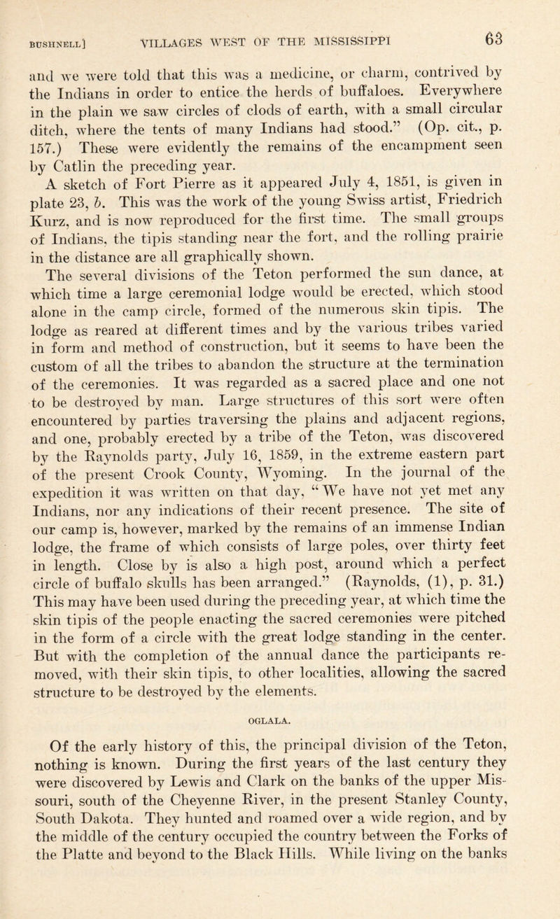 and we ’’.vere told that this was a medicine, or charm, contrived by the Indians in order to entice the herds of buffaloes. Everywhere in the plain we saw circles of clods of earth, with a small circular ditch, where the tents of many Indians had stood.” (Op. cit., p. 157.) These were evidently the remains of the encampment seen by Catlin the preceding year. A sketch of Fort Pierre as it appeared July 4, 1851, is given in plate 23, h. This was the work of the young Swiss artist^ Friedrich Kurz, and is now reproduced for the first time. The small groups of Indians, the tipis standing near the fort, and the rolling prairie in the distance are all graphically shown. The several divisions of the Teton performed the sun dance, at which time a large ceremonial lodge would be erected, which stood alone in the camp circle, formed of the numerous skin tipis. The lodge as reared at different times and by the various tribes varied in form and method of construction, but it seems to have been the custom of all the tribes to abandon the structure at the termination of the ceremonies. It was regarded as a sacred place and one not to be destroved bv man. Large structures of this sort were often encountered by parties traversing the plains and adjacent regions, and one, probably erected by a tribe of the Teton, was discovered by the Raynolds party, July 16, 1859, in the extreme eastern part of the present Crook County, Wyoming. In the journal of the expedition it was written on that day, “We have not yet met any Indians, nor any indications of their recent presence. The site of our camp is, however, marked by the remains of an immense Indian lodge, the frame of which consists of large poles, over thirty feet in length. Close by is also a high post, around which a perfect circle of buffalo skulls has been arranged.” (Raynolds, (1), p. 31.) This may have been used during the preceding year, at which time the skin tipis of the people enacting the sacred ceremonies were pitched in the form of a circle with the great lodge standing in the center. But with the completion of the annual dance the participants re¬ moved, with their skin tipis, to other localities, allowing the sacred structure to be destroyed by the elements. OGLALA. Of the early history of this, the principal division of the Teton, nothing is known. During the first years of the last century they were discovered by Lewis and Clark on the banks of the upper Mis¬ souri, south of the Cheyenne River, in the present Stanley County, South Dakota. They hunted and roamed over a wide region, and by the middle of the century occupied the country between the Forks of the Platte and bevond to the Black Hills. While living on the banks
