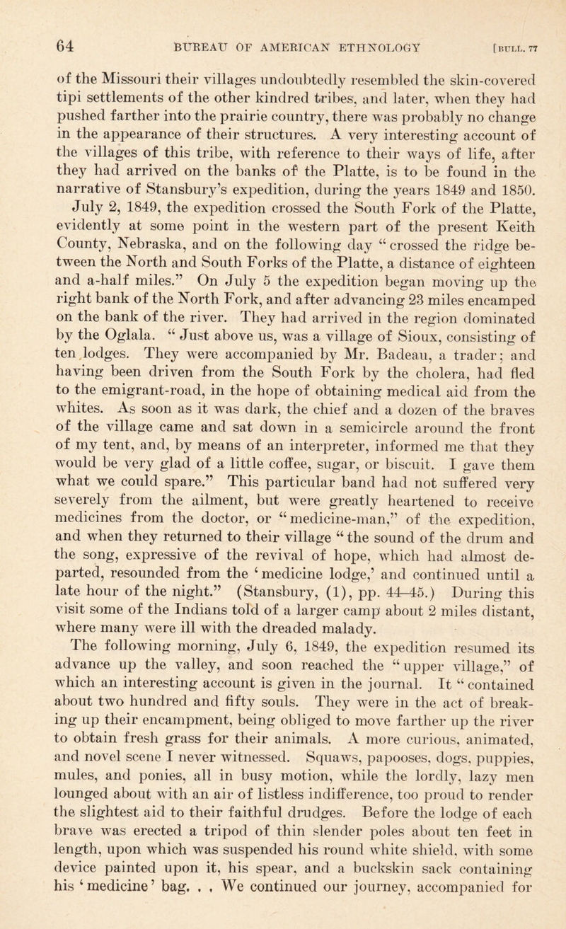 of the Missouri their villages undoubtedly resembled the skin-covered tipi settlements of the other kindred tribes, and later, when they had pushed farther into the prairie country, there was probably no change in the appearance of their structures. A very interesting account of the villages of this tribe, with reference to their ways of life, after they had arrived on the banks of the Platte, is to be found in the narrative of Stansbury’s expedition, during the years 1849 and 1850. July 2, 1849, the expedition crossed the South Fork of the Platte, evidently at some point in the western part of the present Keith County, Nebraska, and on the following day “crossed the ridge be¬ tween the North and South Forks of the Platte, a distance of eighteen and a-half miles.” On July 5 the expedition began moving up the right bank of the North Fork, and after advancing 23 miles encamped on the bank of the river. They had arrived in the region dominated by the Oglala. “ Just above us, was a village of Sioux, consisting of tenjodges. They were accompanied by Mr. Badeau, a trader; and having been driven from the South Fork by the cholera, had fled to the emigrant-road, in the hope of obtaining medical aid from the whites. As soon as it was dark, the chief and a dozen of the braves of the village came and sat down in a semicircle around the front of my tent, and, by means of an interpreter, informed me that they would be very glad of a little coffee, sugar, or biscuit. I gave them what we could spare.” This particular band had not suffered very severely from the ailment, but were greatly heartened to receive medicines from the doctor, or “medicine-man,” of the expedition, and when they returned to their village “ the sound of the drum and the song, expressive of the revival of hope, which had almost de¬ parted, resounded from the ‘ medicine lodge,’ and continued until a late hour of the night.” (Stansbury, (1), pp. 44-45.) During this visit some of the Indians told of a larger camp about 2 miles distant, where many were ill with the dreaded malady. The following morning, July 6, 1849, the expedition resumed its advance up the valley, and soon reached the “upper village,” of which an interesting account is given in the journal. It “ contained about two hundred and fifty souls. They were in the act of break¬ ing up their encampment, being obliged to move farther up the river to obtain fresh grass for their animals. A more curious, animated, and novel scene I never witnessed. Squaws, papooses, dogs, puppies, mules, and ponies, all in busy motion, while the lordly, lazy men lounged about with an air of listless indifference, too proud to render the slightest aid to their faithful drudges. Before the lodge of each brave was erected a tripod of thin slender poles about ten feet in length, upon which was suspended his round white shield, with some device painted upon it, his spear, and a buckskin sack containing his ‘medicine’ bag. . , We continued our journey, accompanied for