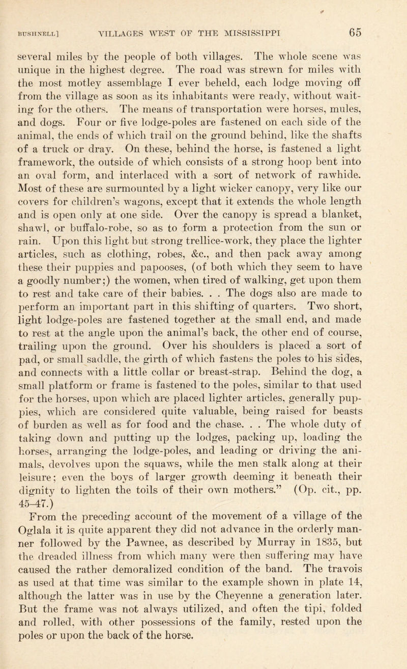 several miles by the people of both villages. The whole scene was unique in the highest degree. The road was strewn for miles with the most motley assemblage I ever beheld, each lodge moving off from the village as soon as its inhabitants were ready, without wait¬ ing for the others. The means of transportation were horses, mules, and dogs. Four or five lodge-poles are fastened on each side of the animal, the ends of which trail on the ground behind, like the shafts of a truck or dray. On these, behind the horse, is fastened a light framework, the outside of which consists of a strong hoop bent into an oval form, and interlaced with a sort of network of rawhide. Most of these are surmounted by a light wicker canopy, very like our covers for children’s wagons, except that it extends the whole length and is open only at one side. Over the canopy is spread a blanket, shawl, or buffalo-robe, so as to form a protection from the sun or rain. Upon this light but strong trellice-work, they place the lighter articles, such as clothing, robes, &c., and then pack away among these their puppies and papooses, (of both which they seem to have a goodly number;) the women, when tired of walking, get upon them to rest and take care of their babies. . . The dogs also are made to perform an important part in this shifting of quarters. Two short, light lodge-poles are fastened together at the small end, and made to rest at the angle upon the animal’s back, the other end of course, trailing upon the ground. Over his shoulders is placed a sort of pad, or small saddle, the girth of which fastens the poles to his sides, and connects with a little collar or breast-strap. Behind the dog, a small platform or frame is fastened to the poles, similar to that used for the horses, upon which are placed lighter articles, generally pup¬ pies, which are considered quite valuable, being raised for beasts of burden as well as for food and the chase. . . The whole duty of taking down and putting up the lodges, packing up, loading the horses, arranging the lodge-poles, and leading or driving the ani¬ mals, devolves upon the squaws, while the men stalk along at their leisure; even the boys of larger growth deeming it beneath their dignity to lighten the toils of their own mothers.” (Op. cit., pp. 45-47.) From the preceding account of the movement of a village of the Oglala it is quite apparent they did not advance in the orderly man¬ ner followed by the Pawnee, as described by Murray in 1835, but the dreaded illness from which many were then suffering may have caused the rather demoralized condition of the band. The travois as used at that time was similar to the example shown in plate 14, although the latter was in use by the Cheyenne a generation later. But the frame was not always utilized, and often the tipi, folded and rolled, with other possessions of the family, rested upon the poles or upon the back of the horse.