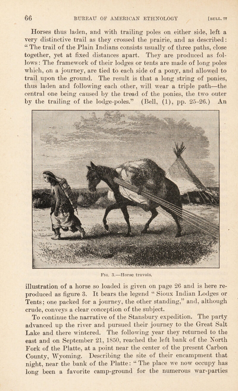 Horses thus laden, and with trailing poles on either side, left a very distinctive trail as they crossed the prairie, and as described: “ The trail of the Plain Indians consists usually of three paths, close together, yet at fixed distances apart. They are produced as fol¬ lows : The framework of their lodges or tents are made of long poles which, on a journey, are tied to each side of a pony, and allowed to trail upon the ground. The result is that a long string of ponies, thus laden and following each other, will wear a triple path—the central one being caused by the tread of the ponies, the two outer by the trailing of the lodge-poles.” (Bell, (1), pp. 25-26.) An Fig. 3.—Horse travois. illustration of a horse so loaded is given on page 26 and is here re¬ produced as figure 3. It bears the legend “ Sioux Indian Lodges or Tents; one packed for a journey, the other standing,” and, although crude, conveys a clear conception of the subject. To continue the narrative of the Stansbury expedition. The party advanced up the river and pursued their journey to the Great Salt Lake and there wintered. The following year they returned to the east and on September 21, 1850, reached the left bank of the North Fork of the Platte, at a point near the center of the present Carbon County, Wyoming. Describing the site of their encampment that night, near the bank of the Platte: “ The place we now occupy has long been a favorite camp-ground for the numerous war-parties