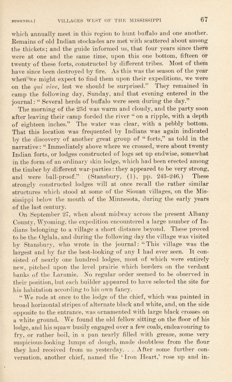 which annually meet in this region to hunt buffalo and one another. Kemains of old Indian stockades are met with scattered about among the thickets; and the guide informed us, that four years since there were at one and the same time, upon this one bottom, fifteen or twenty of these forts, constructed by different tribes. Most of them have since been destroyed by fire. As this was the season of the year when we might expect to find them upon their expeditions, we were on the qui vive^ lest we should be surprised.” They remained in camp the following day, Sunday, and that evening entered in the journal: Several herds of buffalo were seen during the day.” The morning of the 23d was warm and cloudy, and the party soon after leaving their camp forded the river “ on a ripple, with a depth of eighteen inches.” The water was clear, with a pebbly bottom. That this location was frequented by Indians was again indicated by the discovery of another great group of “ forts,” as told in the narrative: “ Immediately above where we crossed, were about twenty Indian forts, or lodges constructed of logs set up endwise, somewhat in the form of an ordinary skin lodge, which had been erected among the timber by different war-parties: they appeared to be very strong, and were ball-proof.” (Stansbury, (1), pp. 243-246.) These strongly constructed lodges will at once recall the rather similar structures which stood at some of the Siouan villages, on the Mis¬ sissippi below the mouth of the Minnesota, during the early years of the last century. On September 27, when about midway across the present Albany County, Wyoming, the expedition encountered a large number of In¬ dians belonging to a village a short distance beyond. These proved to be the Oglala, and during the following day the village was visited by Stansbury, who wrote in the journal: “This village was the largest and by far the best-looking of any I had ever seen. It con¬ sisted of nearly one hundred lodges, most of which were entirely new, pitched upon the level prairie which borders on the verdant banks of the Laramie. No regular order seemed to be observed in their position, but each builder appeared to have selected the site for his habitation according to his own fancy. “ We rode at once to the lodge of the chief, which was painted in broad horizontal stripes of alternate black and white, and, on the side opposite to the entrance, was ornamented with large black crosses on a white ground. We found the old fellow sitting on the floor of his lodge, and his squaw busily engaged over a few coals, endeavouring to fry, or rather boil, in a pan nearly filled Avith grease, some very suspicious-looking lumps of dough, made doubtless from the flour they had received from us yesterday. . . After some further con¬ versation, another chief, named the ‘ Iron Heart,’ rose up and in-