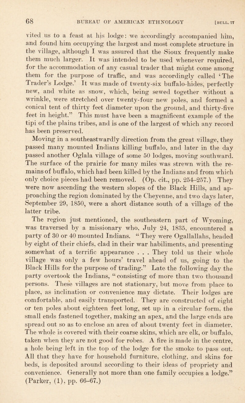 vited us to a feast at his lodge: we accordingly accompanied him, and found him occupying the largest and most complete structure in the village, although I was assured that the Sioux frequently make them much larger. It was intended to be used whenever required, for the accommodation of any casual trader that might come among them for the purpose of traffic, and was accordingly called ‘The Trader’s Lodge.’ It was made of twenty-six buffalo-hides, perfectly new, and white as snow, which, being sewed together without a wrinkle, were stretched over twenty-four new poles, and formed a conical tent of thirty feet diameter upon the ground, and thirty-five feet in height.” This must have been a magnificent example of the tipi of the plains tribes, and is one of the largest of which any record has been preserved. Moving in a southeastwardly direction from the great village, they passed many mounted Indians killing buffalo, and later in the day passed another Oglala village of some 50 lodges, moving southward. The surface of the prairie for many miles was strewn with the re¬ mains of buffalo, which had been killed by the Indians and from which only choice pieces had been removed. (Op. cit., pp. 254—25T.) They were now ascending the western slopes of the Black Hills, and ap¬ proaching the region dominated by the Cheyenne, and two days later, September 29, 1850, were a short distance south of a village of the latter tribe. The region just mentioned, the southeastern part of Wyoming, was traversed by a missionary who, July 24, 1835, encountered a party of 30 or 40 mounted Indians. “ They were Ogallallahs, headed by eight of their chiefs, clad in their war habiliments, and presenting somewhat of a terrific appearance . . . They told us their whole village was only a few hours’ travel ahead of us, going to the Black Hills for the purpose of trading.” Late the following day the party overtook the Indians, “ consisting of more than two thousand persons. These villages are not stationary, but move from place to place, as inclination or convenience may dictate. Their lodges are comfortable, and easily transported. They are constructed of eight or ten poles about eighteen feet long, set up in a circular form, the small ends fastened together, making an apex, and the large ends are spread out so as to enclose an area of about twenty feet in diameter. The whole is covered with their coarse skins, which are elk, or buffalo, taken when they are not good for robes. A fire is made in the centre, a hole being left in the top of the lodge for the smoke to pass out. All that they have for household furniture, clothing, and skins for beds, is deposited around according to their ideas of propriety and convenience. Generally not more than one family occupies a lodge.” (Parker, (1), pp. 66-67.)