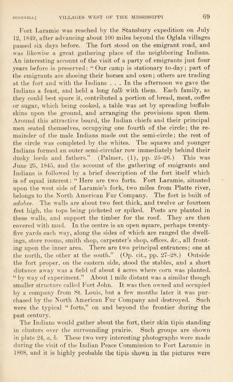 Fort Laramie was reached by the Stansbury expedition on July 12, 1849, after advancing about 100 miles beyond the Oglala villages passed six days before. The fort stood on the emigrant road, and was likewise a great gathering place of the neighboring Indians. An interesting account of the visit of a party of emigrants just four years before is preserved: “ Our camp is stationary to-day; part of tlie emigrants are shoeing their horses and oxen; others are trading at the fort and with the Indians ... In the afternoon we gave the Indians a feast, and held a long talk with them. Each family, as they could best spare it, contributed a portion of bread, meat, coffee or sugar, which being cooked, a table was set by spreading buffalo skins upon the ground, and arranging the provisions upon them. Around this attractive board, the Indian chiefs and their principal men seated themselves, occupying one fourth of the circle; the re¬ mainder of the male Indians made out the semi-circle; the rest of the circle was completed by the whites. The squaws and younger Indians formed an outer semi-circular row immediately behind their dusky lords and fathers.” (Palmer, (1), pp. 25-26.) This was June 25, 1845, and the account of the gathering of emigrants and Indians is followed by a brief description of the fort itself which is of equal interest: “Here are two forts. Fort Laramie, situated upon the west side of Laramie’s fork, two miles from Platte river, belongs to the North American Fur Company. The fort is built of adobes. The walls are about two feet thick, and twelve or fourteen feet high, the tops being picketed or spiked. Posts are planted in these walls, and support the timber for the roof. They are then covered with mud. In the centre is an open square, perhaps twenty- five yards each way, along the sides of which are ranged the dwell¬ ings, store rooms, smith shop, carpenter’s shop, offices, &c., all front¬ ing upon the inner area. There are two principal entrances; one at the north, the other at the south.” (Op. cit., pp. 27-28.) Outside the fort proper, on the eastern side, stood the stables, and a short distance away was a field of about 4 acres where corn was planted., “ by way of experiment.” About 1 mile distant was a similar though smaller structure called Fort John. It was then owned and occupied by a company from St. Louis, but a few months later it was pur¬ chased by the North American Fur Company and destroyed. Such were the typical “ forts,” on and beyond the frontier during the past century. The Indians would gather about the fort, their skin tipis standing in clusters over the surrounding prairie. Such groups are shown in plate 24, a, b. These two very interesting photographs were made during the visit of the Indian Peace Commission to Fort Laramie in 1868, and it is highly probable the tipis shown in the pictures were