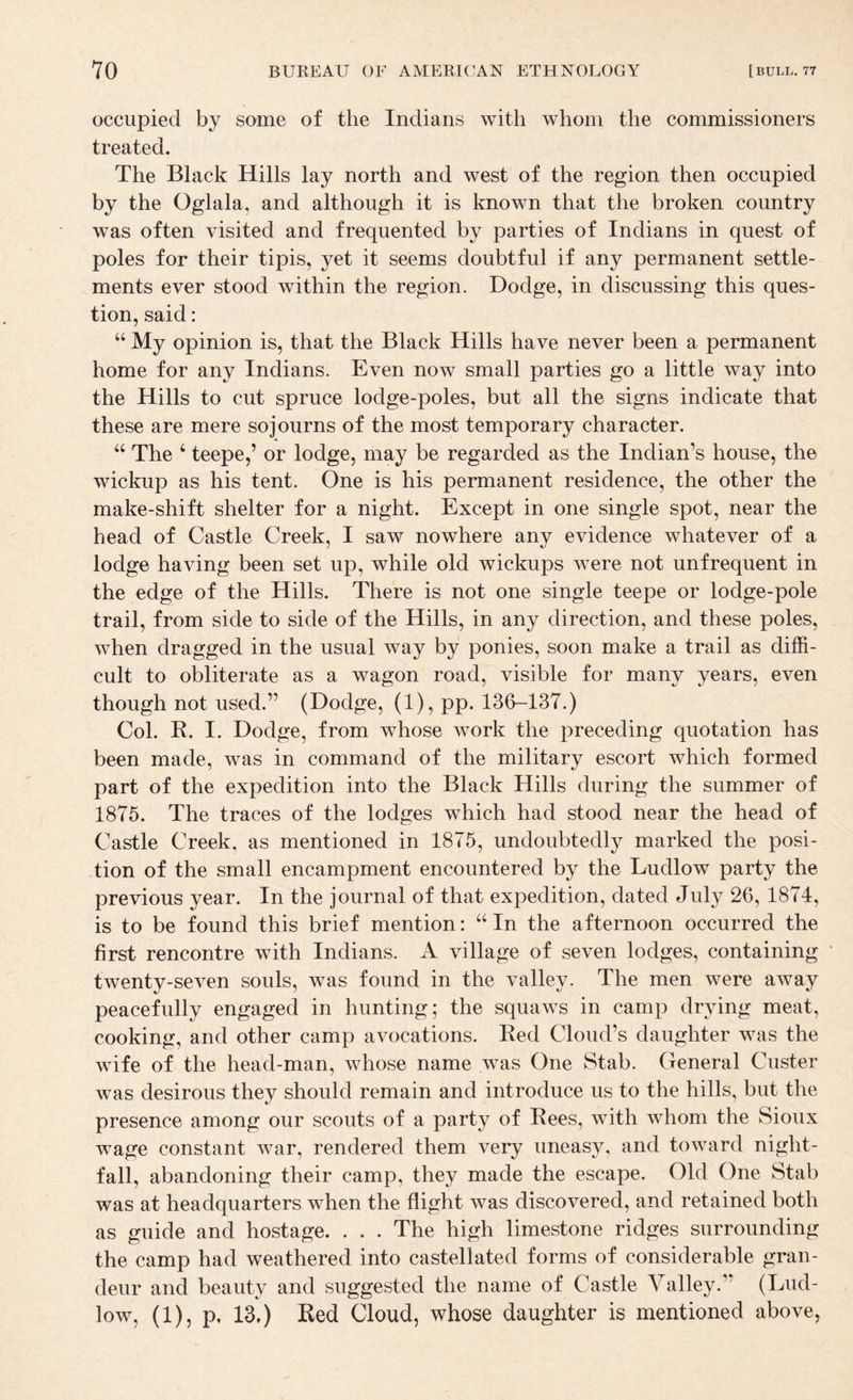 occupied by some of the Indians with whom the commissioners treated. The Black Hills lay north and west of the region then occupied by the Oglala, and although it is known that the broken country was often visited and frequented by parties of Indians in quest of poles for their tipis, yet it seems doubtful if any permanent settle¬ ments ever stood within the region. Dodge, in discussing this ques¬ tion, said: “ My opinion is, that the Black Hills have never been a permanent home for any Indians. Even now small parties go a little way into the Hills to cut spruce lodge-poles, but all the signs indicate that these are mere sojourns of the most temporary character. “ The ‘ teepe,’ or lodge, may be regarded as the Indian’s house, the wickup as his tent. One is his permanent residence, the other the make-shift shelter for a night. Except in one single spot, near the head of Castle Creek, I saw nowhere any evidence whatever of a lodge having been set up, while old wickups were not unfrequent in the edge of the Hills. There is not one single teepe or lodge-pole trail, from side to side of the Hills, in any direction, and these poles, when dragged in the usual way by ponies, soon make a trail as diffi¬ cult to obliterate as a wagon road, visible for many years, even though not used.” (Dodge, (1), pp. 13(>-137.) Col. B. I. Dodge, from whose work the preceding quotation has been made, was in command of the military escort which formed part of the expedition into the Black Hills during the summer of 1875. The traces of the lodges which had stood near the head of Castle Creek, as mentioned in 1875, undoubtedly marked the posi¬ tion of the small encampment encountered by the Ludlow party the previous year. In the journal of that expedition, dated July 26, 1874, is to be found this brief mention: “ In the afternoon occurred the first rencontre with Indians. A village of seven lodges, containing • twenty-seven souls, was found in the valley. The men were away peacefully engaged in hunting; the squaws in camp drying meat, cooking, and other camp avocations. Bed Cloud’s daughter was the wife of the head-man, whose name was One Stab. General Custer was desirous they should remain and introduce us to the hills, but the presence among our scouts of a party of Bees, with whom the Sioux wage constant war, rendered them very uneasy, and toward night¬ fall, abandoning their camp, they made the escape. Old One Stab was at headquarters when the flight was discovered, and retained both as guide and hostage. . . . The high limestone ridges surrounding the camp had weathered into castellated forms of considerable gran¬ deur and beauty and suggested the name of Castle Valley.” (Lud¬ low, (1), p, 13.) Bed Cloud, whose daughter is mentioned above,
