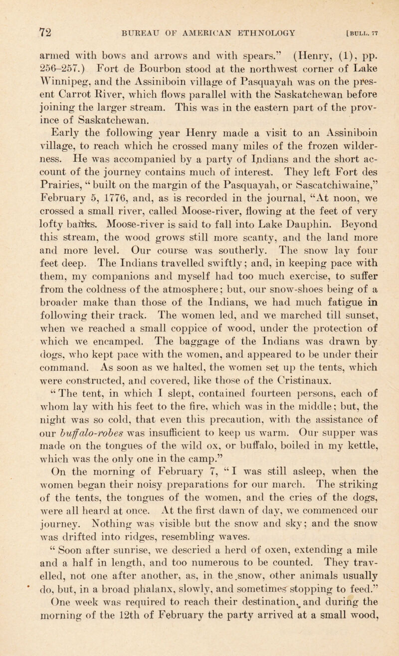 armed with bows and arrows and with spears.” (Henry, (1), pp. 256“-257.) Fort de Bourbon stood at the northwest corner of Lake Winnipeg, and the Assiniboin village of Pasquaj^ah was on the pres¬ ent Carrot River, which flows parallel with the Saskatchewan before joining the larger stream. This was in the eastern part of the prov¬ ince of Saskatchewan. Early the following year Henry made a visit to an Assiniboin village, to reach which he crossed many miles of the frozen wilder¬ ness. He was accompanied by a party of Ijidians and the short ac¬ count of the journey contains much of interest. They left Fort des Prairies, built on the margin of the Pasquayah, or Sascatchiwaine,” February 5, 1776, and, as is recorded in the journal, “At noon, we crossed a small river, called Moose-river, flowing at the feet of very lofty baitfes. Moose-river is said to fall into Lake Dauphin. Beyond this stream, the wood grows still more scanty, and the land more and more level. Our course was southerly. The snow lay four feet deep. The Indians travelled swiftly; and, in keeping pace with them, my companions and myself had too much exercise, to suffer from the coldness of the atmosphere; but, our snow-shoes being of a broader make than those of the Indians, we had much fatigue in following their track. The women led, and we marched till sunset, when we reached a small coppice of wood, under the protection of which we encamped. The baggage of the Indians was drawn by dogs, who kept pace with the women, and appeared to be under their command. As soon as we halted, the women set up the tents, which were constructed, and covered, like those of the Cristinaux. “ The tent, in which I slept, contained fourteen persons, each of whom lay with his feet to the fire, which was in the middle; but, the night was so cold, that even this precaution, with the assistance of our huffalo-robes was insufficient to keep us warm. Our supper was made on the tongues of the wild ox, or buffalo, boiled in my kettle, which was the only one in the camp.” On the morning of February 7, “I was still asleep, when the women began their noisy preparations for our march. The striking of the tents, the tongues of the women, and the cries of the dogs, were all heard at once. At the first dawn of day, we commenced our journey. Nothing was visible but the snow and sky; and the snow was drifted into ridges, resembling waves. “ Soon after sunrise, we descried a herd of oxen, extending a mile and a half in length, and too numerous to be counted. They trav¬ elled, not one after another, as, in the,snow, other animals usually do, but, in a broad phalanx, slowly, and sometimes: stopping to feed.” One week was required to reach their destination,^ and during the morning of the 12th of February the party arrived at a small wood.